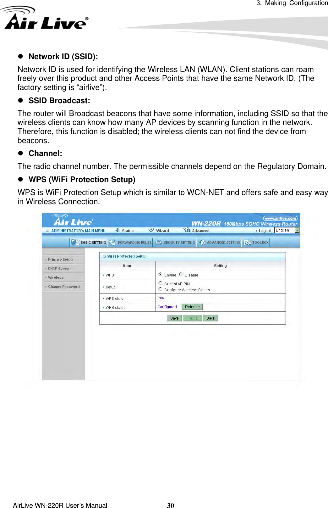  3. Making Configuration       AirLive WN-220R User’s Manual  30z Network ID (SSID):   Network ID is used for identifying the Wireless LAN (WLAN). Client stations can roam freely over this product and other Access Points that have the same Network ID. (The factory setting is “airlive”). z SSID Broadcast:   The router will Broadcast beacons that have some information, including SSID so that the wireless clients can know how many AP devices by scanning function in the network. Therefore, this function is disabled; the wireless clients can not find the device from beacons. z Channel:  The radio channel number. The permissible channels depend on the Regulatory Domain.   z WPS (WiFi Protection Setup)     WPS is WiFi Protection Setup which is similar to WCN-NET and offers safe and easy way in Wireless Connection.          