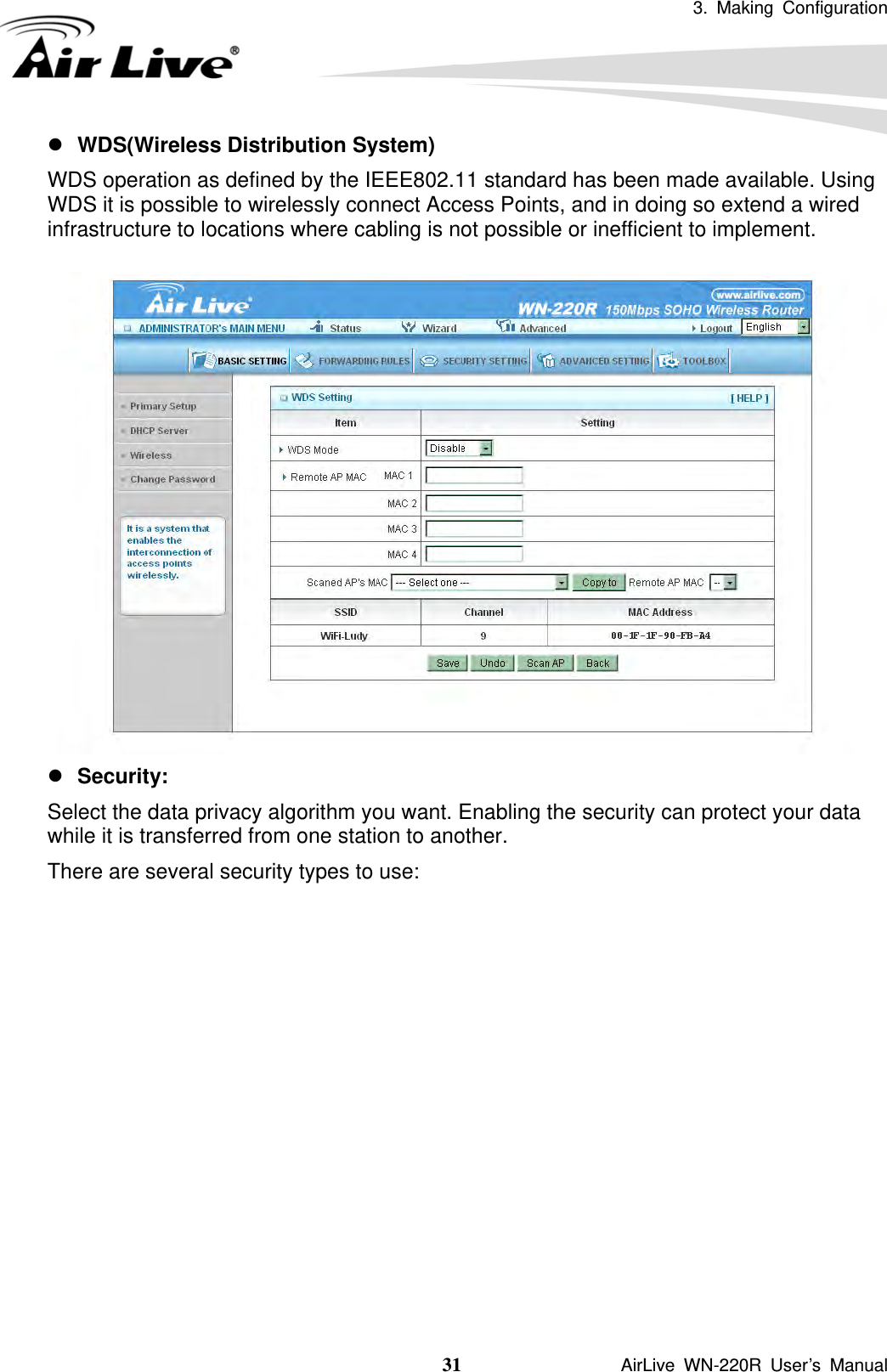 3. Making Configuration  31               AirLive WN-220R User’s Manual z WDS(Wireless Distribution System)       WDS operation as defined by the IEEE802.11 standard has been made available. Using WDS it is possible to wirelessly connect Access Points, and in doing so extend a wired infrastructure to locations where cabling is not possible or inefficient to implement.   z Security:  Select the data privacy algorithm you want. Enabling the security can protect your data while it is transferred from one station to another. There are several security types to use:             