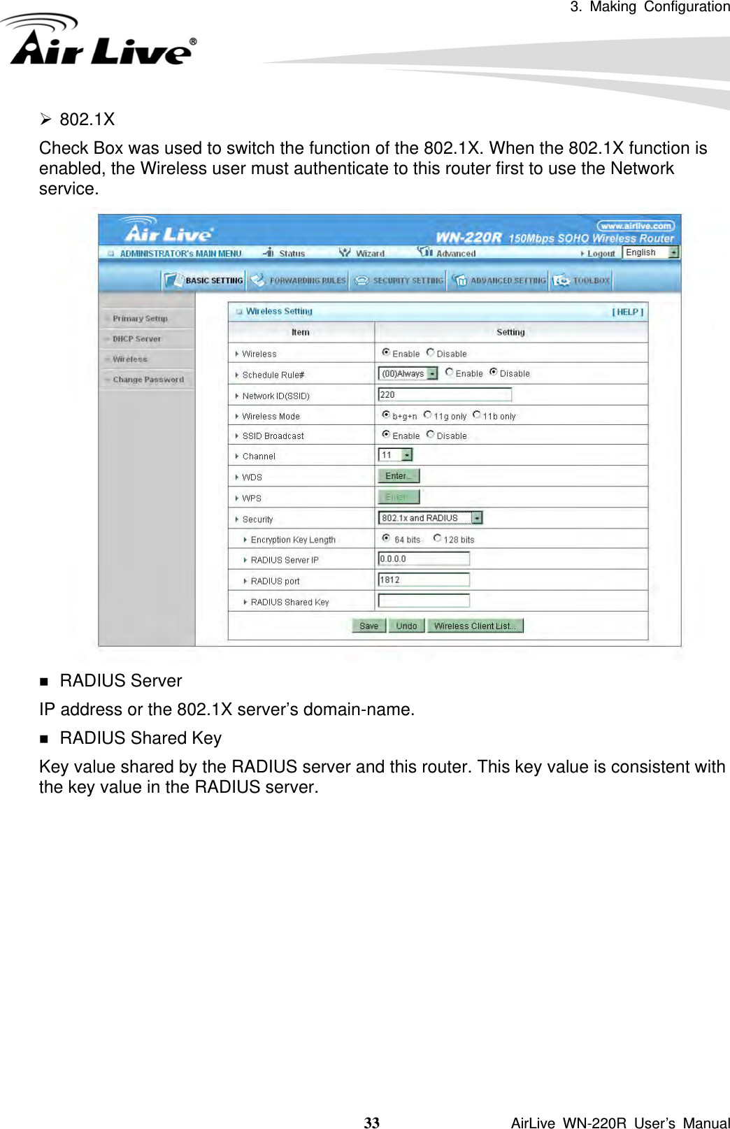3. Making Configuration  33               AirLive WN-220R User’s Manual ¾ 802.1X Check Box was used to switch the function of the 802.1X. When the 802.1X function is enabled, the Wireless user must authenticate to this router first to use the Network service.    RADIUS Server IP address or the 802.1X server’s domain-name.    RADIUS Shared Key Key value shared by the RADIUS server and this router. This key value is consistent with the key value in the RADIUS server.           