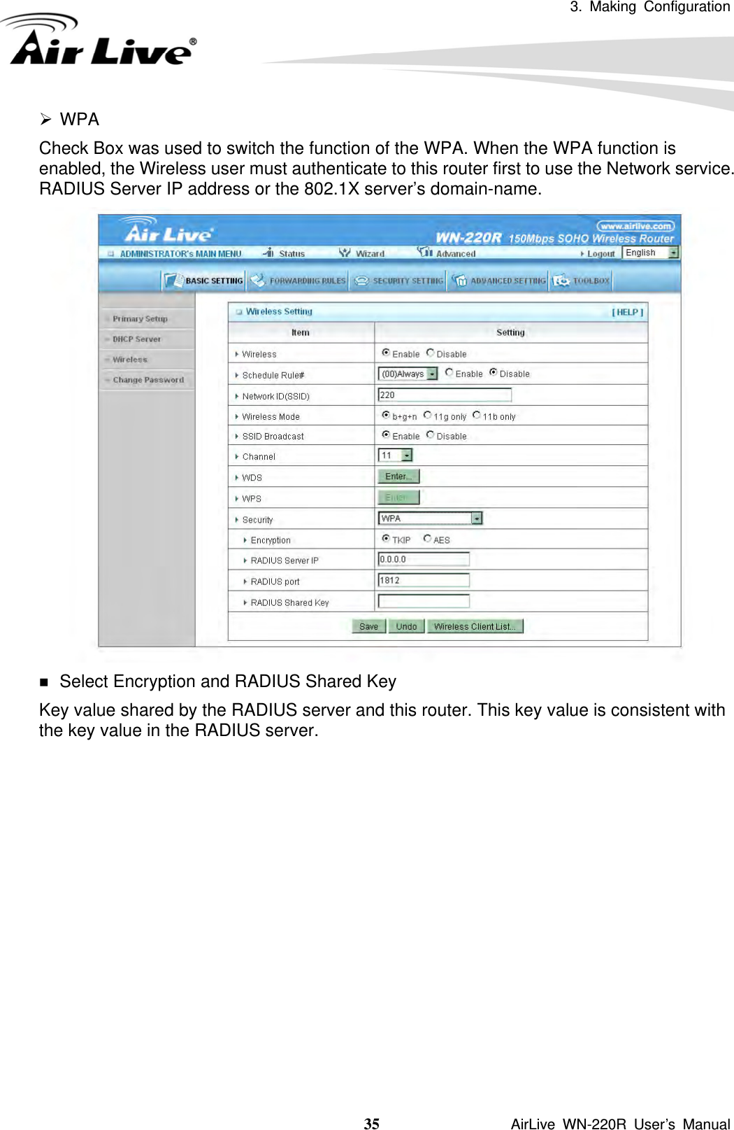 3. Making Configuration  35               AirLive WN-220R User’s Manual ¾ WPA Check Box was used to switch the function of the WPA. When the WPA function is enabled, the Wireless user must authenticate to this router first to use the Network service. RADIUS Server IP address or the 802.1X server’s domain-name.     Select Encryption and RADIUS Shared Key Key value shared by the RADIUS server and this router. This key value is consistent with the key value in the RADIUS server.             