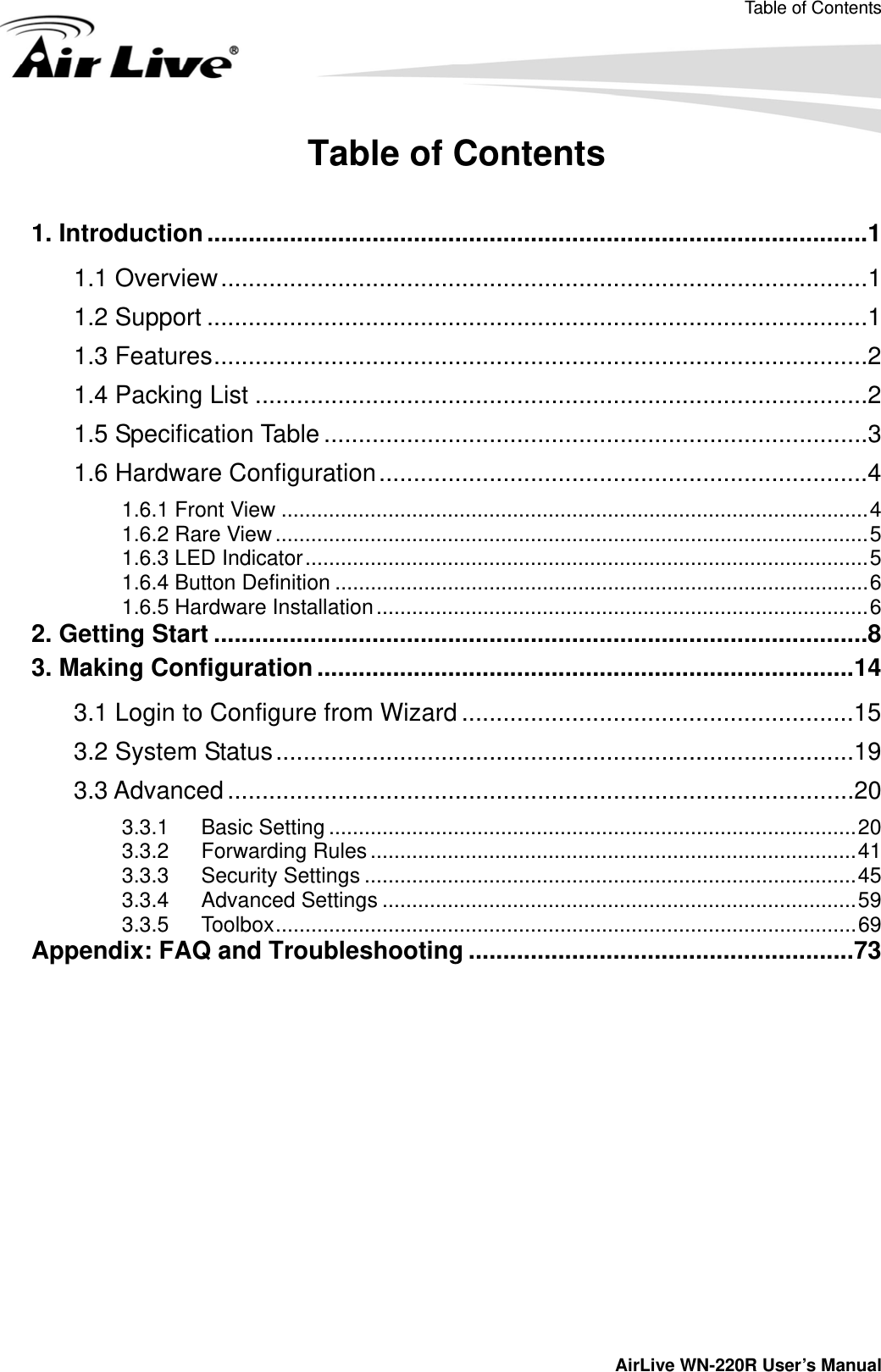 Table of Contents         AirLive WN-220R User’s Manual Table of Contents  1. Introduction ................................................................................................1 1.1 Overview..............................................................................................1 1.2 Support ................................................................................................1 1.3 Features...............................................................................................2 1.4 Packing List .........................................................................................2 1.5 Specification Table ...............................................................................3 1.6 Hardware Configuration.......................................................................4 1.6.1 Front View ...................................................................................................4 1.6.2 Rare View ....................................................................................................5 1.6.3 LED Indicator...............................................................................................5 1.6.4 Button Definition ..........................................................................................6 1.6.5 Hardware Installation...................................................................................6 2. Getting Start ...............................................................................................8 3. Making Configuration ..............................................................................14 3.1 Login to Configure from Wizard .........................................................15 3.2 System Status....................................................................................19 3.3 Advanced ...........................................................................................20 3.3.1 Basic Setting .........................................................................................20 3.3.2 Forwarding Rules ..................................................................................41 3.3.3 Security Settings ...................................................................................45 3.3.4 Advanced Settings ................................................................................59 3.3.5 Toolbox..................................................................................................69 Appendix: FAQ and Troubleshooting ........................................................73  