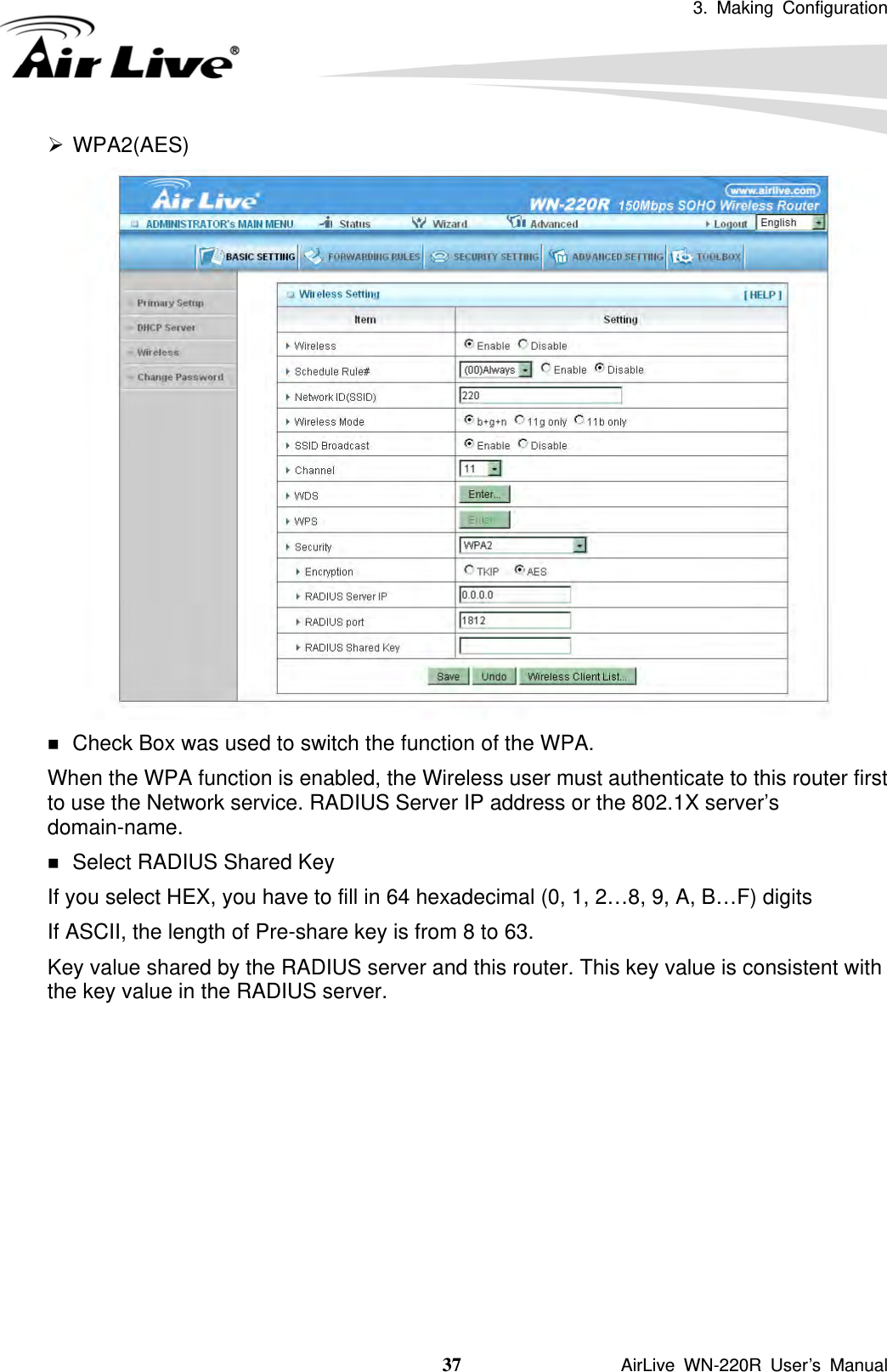 3. Making Configuration  37               AirLive WN-220R User’s Manual ¾ WPA2(AES)   Check Box was used to switch the function of the WPA.   When the WPA function is enabled, the Wireless user must authenticate to this router first to use the Network service. RADIUS Server IP address or the 802.1X server’s domain-name.   Select RADIUS Shared Key If you select HEX, you have to fill in 64 hexadecimal (0, 1, 2…8, 9, A, B…F) digits If ASCII, the length of Pre-share key is from 8 to 63. Key value shared by the RADIUS server and this router. This key value is consistent with the key value in the RADIUS server.          