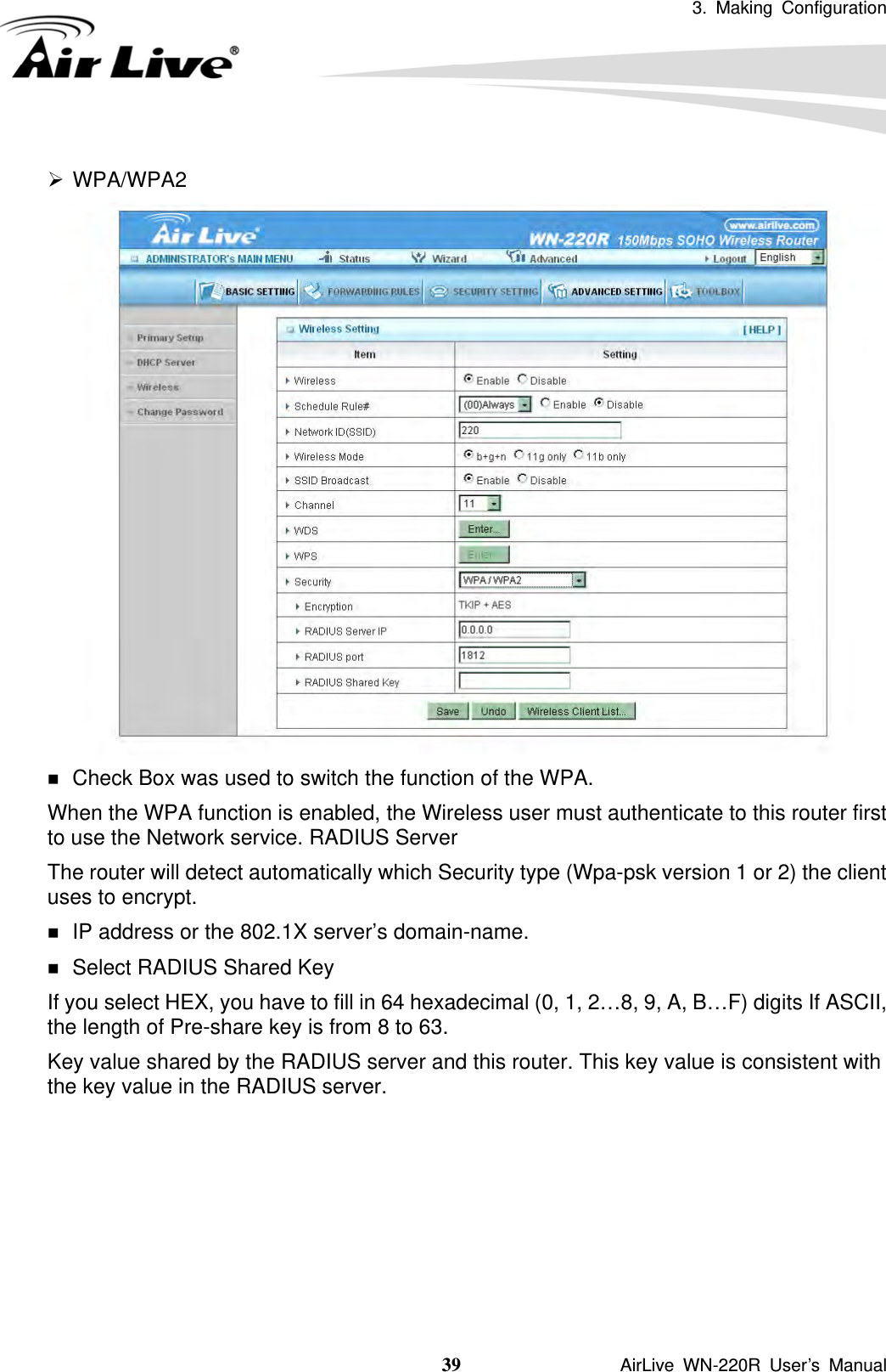 3. Making Configuration  39               AirLive WN-220R User’s Manual  ¾ WPA/WPA2   Check Box was used to switch the function of the WPA.   When the WPA function is enabled, the Wireless user must authenticate to this router first to use the Network service. RADIUS Server The router will detect automatically which Security type (Wpa-psk version 1 or 2) the client uses to encrypt.  IP address or the 802.1X server’s domain-name.    Select RADIUS Shared Key If you select HEX, you have to fill in 64 hexadecimal (0, 1, 2…8, 9, A, B…F) digits If ASCII, the length of Pre-share key is from 8 to 63. Key value shared by the RADIUS server and this router. This key value is consistent with the key value in the RADIUS server.       