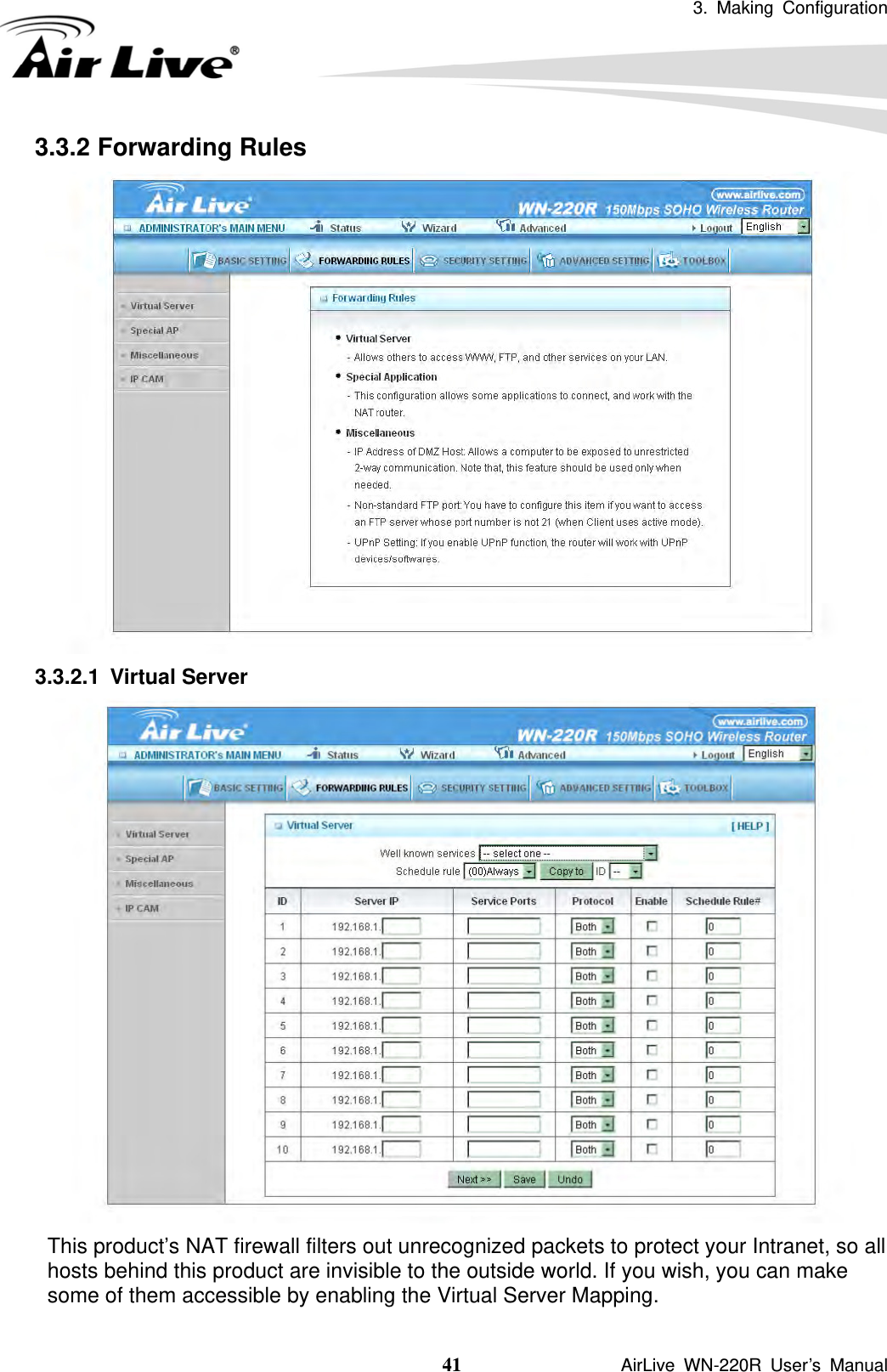 3. Making Configuration  41               AirLive WN-220R User’s Manual 3.3.2 Forwarding Rules  3.3.2.1 Virtual Server  This product’s NAT firewall filters out unrecognized packets to protect your Intranet, so all hosts behind this product are invisible to the outside world. If you wish, you can make some of them accessible by enabling the Virtual Server Mapping. 