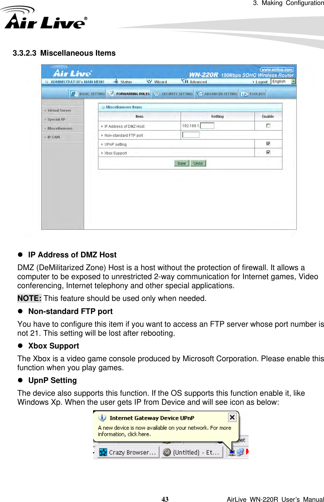 3. Making Configuration  43               AirLive WN-220R User’s Manual 3.3.2.3 Miscellaneous Items   z IP Address of DMZ Host DMZ (DeMilitarized Zone) Host is a host without the protection of firewall. It allows a computer to be exposed to unrestricted 2-way communication for Internet games, Video conferencing, Internet telephony and other special applications.   NOTE: This feature should be used only when needed.   z Non-standard FTP port You have to configure this item if you want to access an FTP server whose port number is not 21. This setting will be lost after rebooting.   z Xbox Support The Xbox is a video game console produced by Microsoft Corporation. Please enable this function when you play games. z UpnP Setting The device also supports this function. If the OS supports this function enable it, like Windows Xp. When the user gets IP from Device and will see icon as below:  