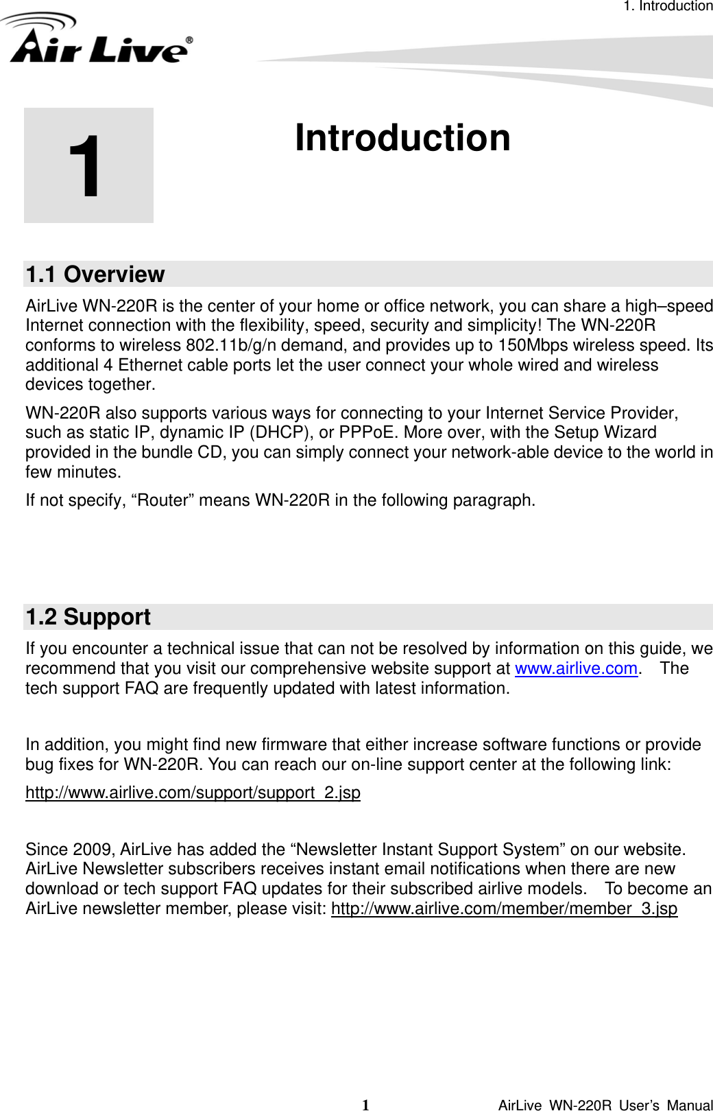 1. Introduction 1               AirLive WN-220R User’s Manual 1  1. Introduction  1.1 Overview AirLive WN-220R is the center of your home or office network, you can share a high–speed Internet connection with the flexibility, speed, security and simplicity! The WN-220R conforms to wireless 802.11b/g/n demand, and provides up to 150Mbps wireless speed. Its additional 4 Ethernet cable ports let the user connect your whole wired and wireless devices together.   WN-220R also supports various ways for connecting to your Internet Service Provider, such as static IP, dynamic IP (DHCP), or PPPoE. More over, with the Setup Wizard provided in the bundle CD, you can simply connect your network-able device to the world in few minutes. If not specify, “Router” means WN-220R in the following paragraph.    1.2 Support If you encounter a technical issue that can not be resolved by information on this guide, we recommend that you visit our comprehensive website support at www.airlive.com.  The tech support FAQ are frequently updated with latest information.  In addition, you might find new firmware that either increase software functions or provide bug fixes for WN-220R. You can reach our on-line support center at the following link: http://www.airlive.com/support/support_2.jsp Since 2009, AirLive has added the “Newsletter Instant Support System” on our website.   AirLive Newsletter subscribers receives instant email notifications when there are new download or tech support FAQ updates for their subscribed airlive models.    To become an AirLive newsletter member, please visit: http://www.airlive.com/member/member_3.jsp 
