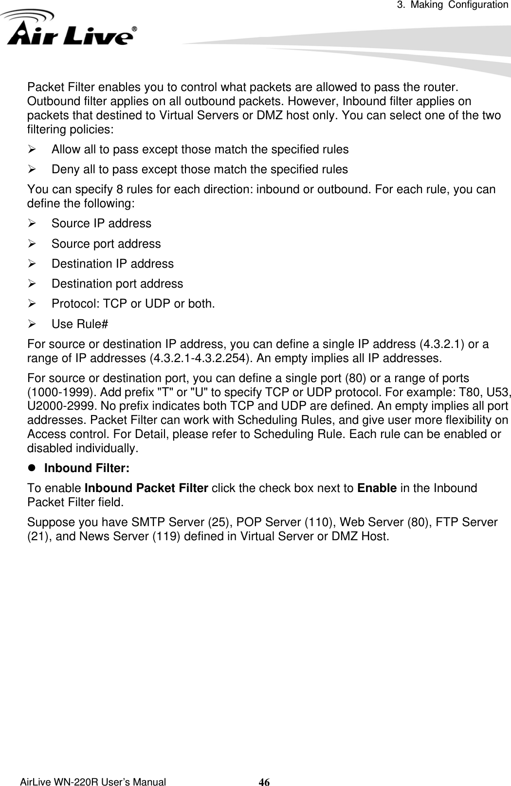  3. Making Configuration       AirLive WN-220R User’s Manual  46Packet Filter enables you to control what packets are allowed to pass the router. Outbound filter applies on all outbound packets. However, Inbound filter applies on packets that destined to Virtual Servers or DMZ host only. You can select one of the two filtering policies:   ¾  Allow all to pass except those match the specified rules   ¾  Deny all to pass except those match the specified rules You can specify 8 rules for each direction: inbound or outbound. For each rule, you can define the following:   ¾  Source IP address   ¾  Source port address   ¾  Destination IP address   ¾  Destination port address   ¾  Protocol: TCP or UDP or both.   ¾ Use Rule# For source or destination IP address, you can define a single IP address (4.3.2.1) or a range of IP addresses (4.3.2.1-4.3.2.254). An empty implies all IP addresses.   For source or destination port, you can define a single port (80) or a range of ports (1000-1999). Add prefix &quot;T&quot; or &quot;U&quot; to specify TCP or UDP protocol. For example: T80, U53, U2000-2999. No prefix indicates both TCP and UDP are defined. An empty implies all port addresses. Packet Filter can work with Scheduling Rules, and give user more flexibility on Access control. For Detail, please refer to Scheduling Rule. Each rule can be enabled or disabled individually. z Inbound Filter:   To enable Inbound Packet Filter click the check box next to Enable in the Inbound Packet Filter field. Suppose you have SMTP Server (25), POP Server (110), Web Server (80), FTP Server (21), and News Server (119) defined in Virtual Server or DMZ Host.            