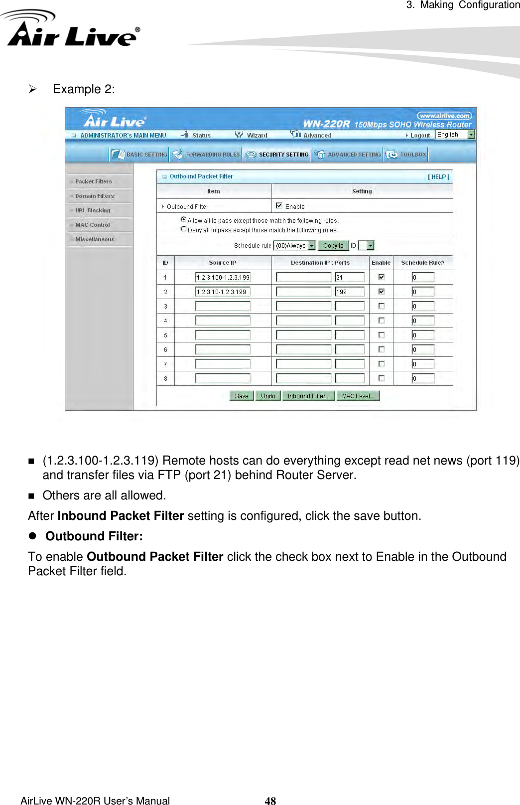  3. Making Configuration       AirLive WN-220R User’s Manual  48¾ Example 2:     (1.2.3.100-1.2.3.119) Remote hosts can do everything except read net news (port 119) and transfer files via FTP (port 21) behind Router Server.  Others are all allowed. After Inbound Packet Filter setting is configured, click the save button. z Outbound Filter:   To enable Outbound Packet Filter click the check box next to Enable in the Outbound Packet Filter field.           