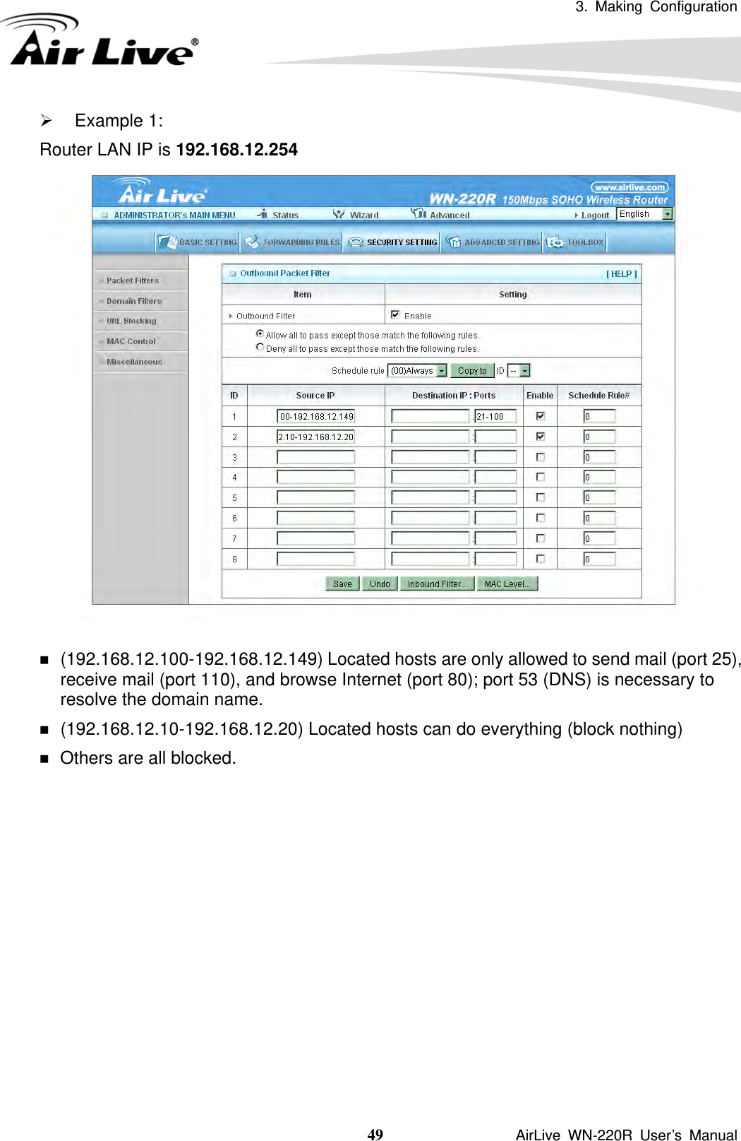3. Making Configuration  49               AirLive WN-220R User’s Manual ¾ Example 1: Router LAN IP is 192.168.12.254    (192.168.12.100-192.168.12.149) Located hosts are only allowed to send mail (port 25), receive mail (port 110), and browse Internet (port 80); port 53 (DNS) is necessary to resolve the domain name.  (192.168.12.10-192.168.12.20) Located hosts can do everything (block nothing)    Others are all blocked. 