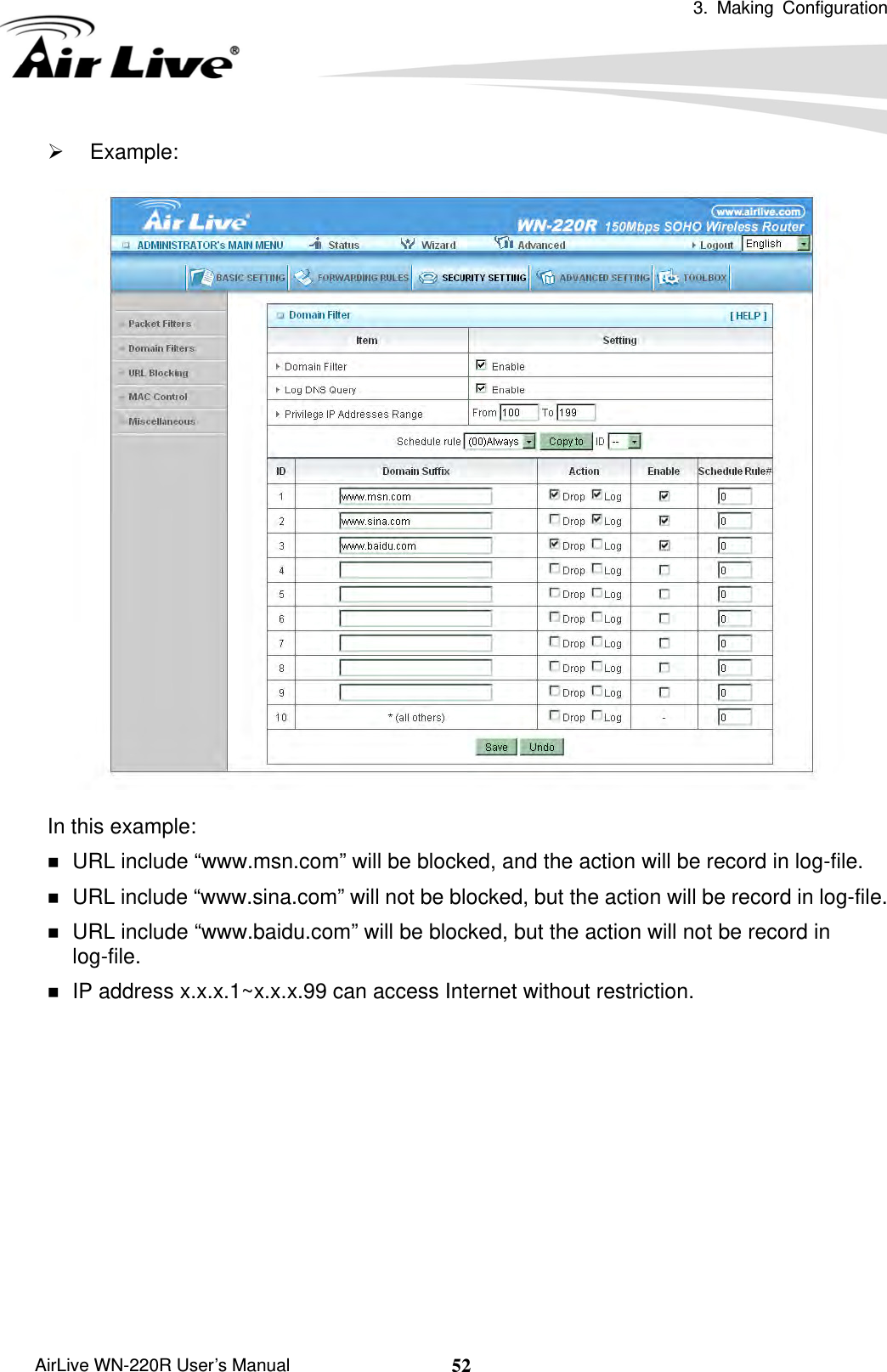  3. Making Configuration       AirLive WN-220R User’s Manual  52¾ Example:  In this example:  URL include “www.msn.com” will be blocked, and the action will be record in log-file.  URL include “www.sina.com” will not be blocked, but the action will be record in log-file.  URL include “www.baidu.com” will be blocked, but the action will not be record in log-file.  IP address x.x.x.1~x.x.x.99 can access Internet without restriction.            
