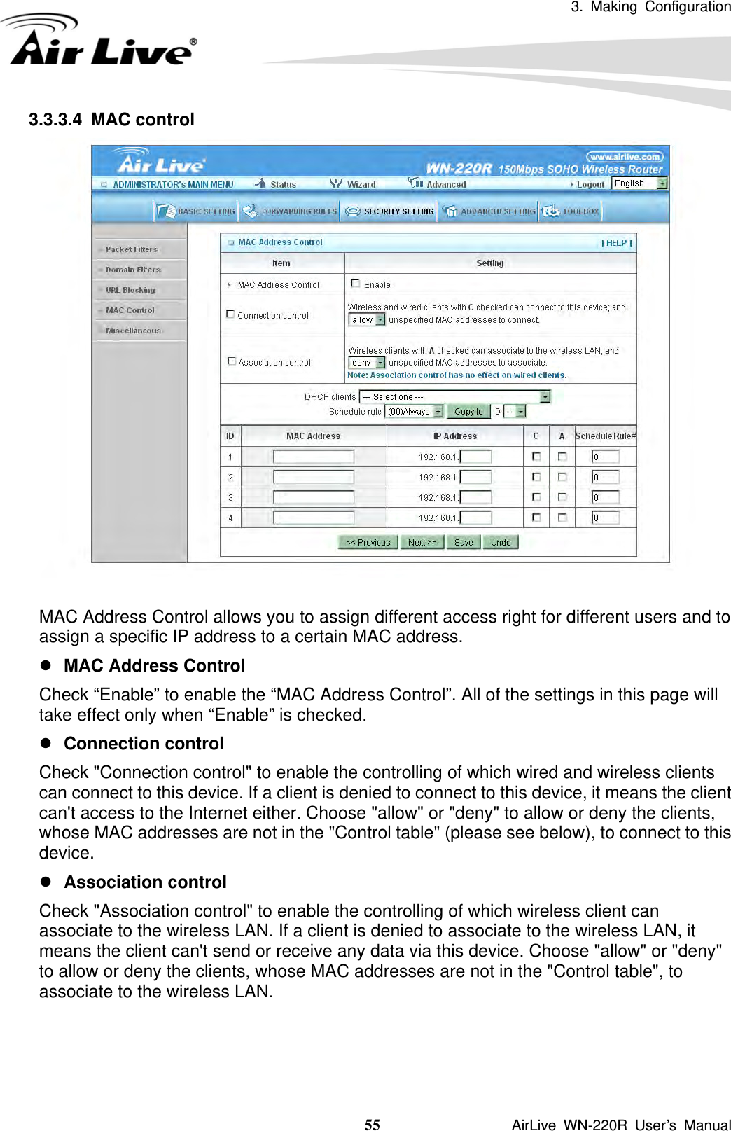 3. Making Configuration  55               AirLive WN-220R User’s Manual 3.3.3.4 MAC control   MAC Address Control allows you to assign different access right for different users and to assign a specific IP address to a certain MAC address. z MAC Address Control   Check “Enable” to enable the “MAC Address Control”. All of the settings in this page will take effect only when “Enable” is checked. z Connection control   Check &quot;Connection control&quot; to enable the controlling of which wired and wireless clients can connect to this device. If a client is denied to connect to this device, it means the client can&apos;t access to the Internet either. Choose &quot;allow&quot; or &quot;deny&quot; to allow or deny the clients, whose MAC addresses are not in the &quot;Control table&quot; (please see below), to connect to this device. z Association control   Check &quot;Association control&quot; to enable the controlling of which wireless client can associate to the wireless LAN. If a client is denied to associate to the wireless LAN, it means the client can&apos;t send or receive any data via this device. Choose &quot;allow&quot; or &quot;deny&quot; to allow or deny the clients, whose MAC addresses are not in the &quot;Control table&quot;, to associate to the wireless LAN.    