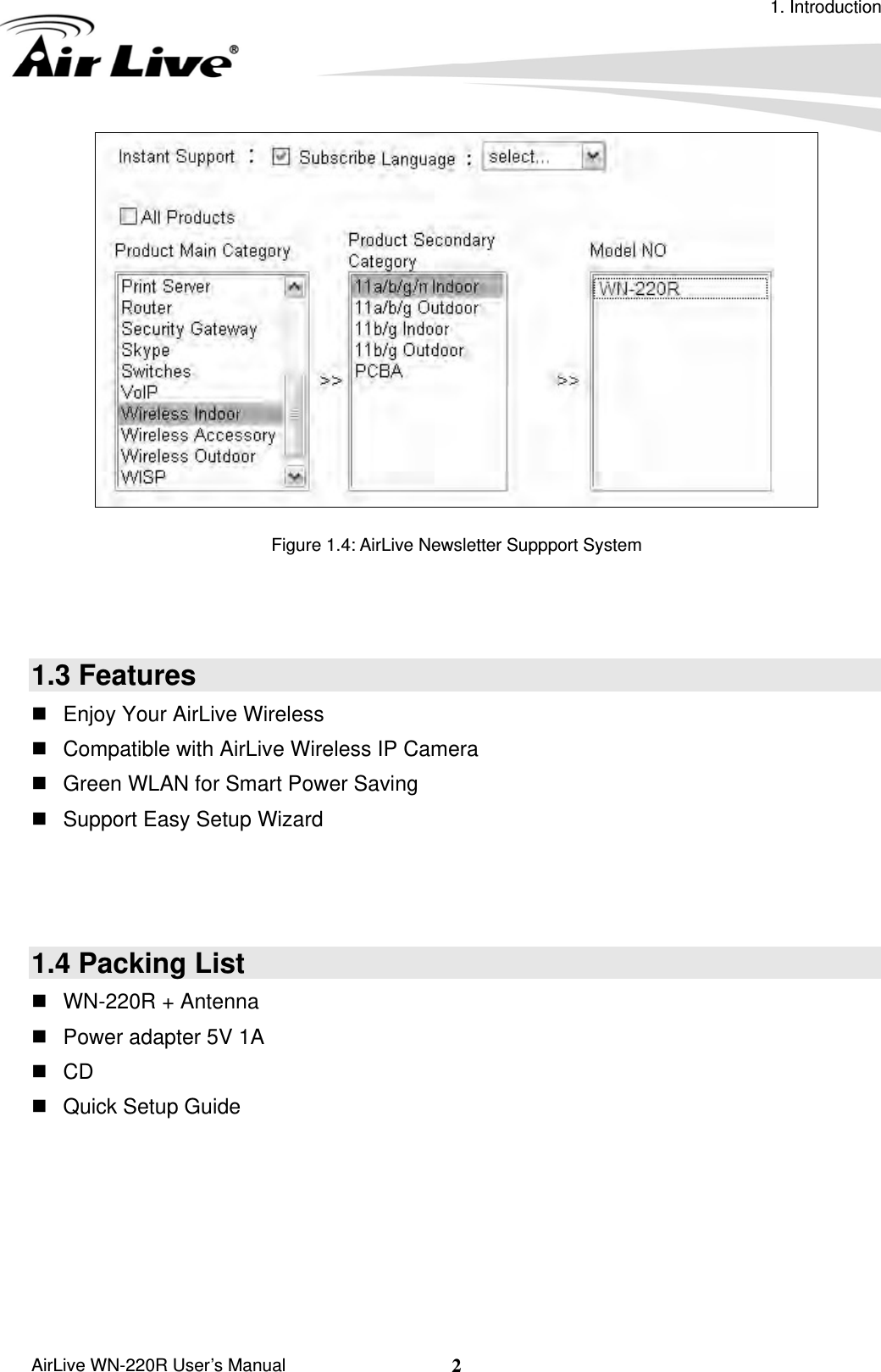 1. Introduction  AirLive WN-220R User’s Manual  2  Figure 1.4: AirLive Newsletter Suppport System    1.3 Features   Enjoy Your AirLive Wireless   Compatible with AirLive Wireless IP Camera   Green WLAN for Smart Power Saving   Support Easy Setup Wizard    1.4 Packing List   WN-220R + Antenna   Power adapter 5V 1A  CD   Quick Setup Guide     