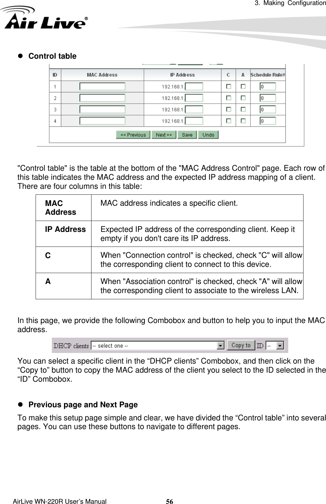  3. Making Configuration       AirLive WN-220R User’s Manual  56z Control table   &quot;Control table&quot; is the table at the bottom of the &quot;MAC Address Control&quot; page. Each row of this table indicates the MAC address and the expected IP address mapping of a client. There are four columns in this table: MAC address indicates a specific client. MAC Address Expected IP address of the corresponding client. Keep it empty if you don&apos;t care its IP address. IP Address When &quot;Connection control&quot; is checked, check &quot;C&quot; will allow the corresponding client to connect to this device. C When &quot;Association control&quot; is checked, check &quot;A&quot; will allow the corresponding client to associate to the wireless LAN.A  In this page, we provide the following Combobox and button to help you to input the MAC address.  You can select a specific client in the “DHCP clients” Combobox, and then click on the “Copy to” button to copy the MAC address of the client you select to the ID selected in the “ID” Combobox.  z Previous page and Next Page  To make this setup page simple and clear, we have divided the “Control table” into several pages. You can use these buttons to navigate to different pages. 