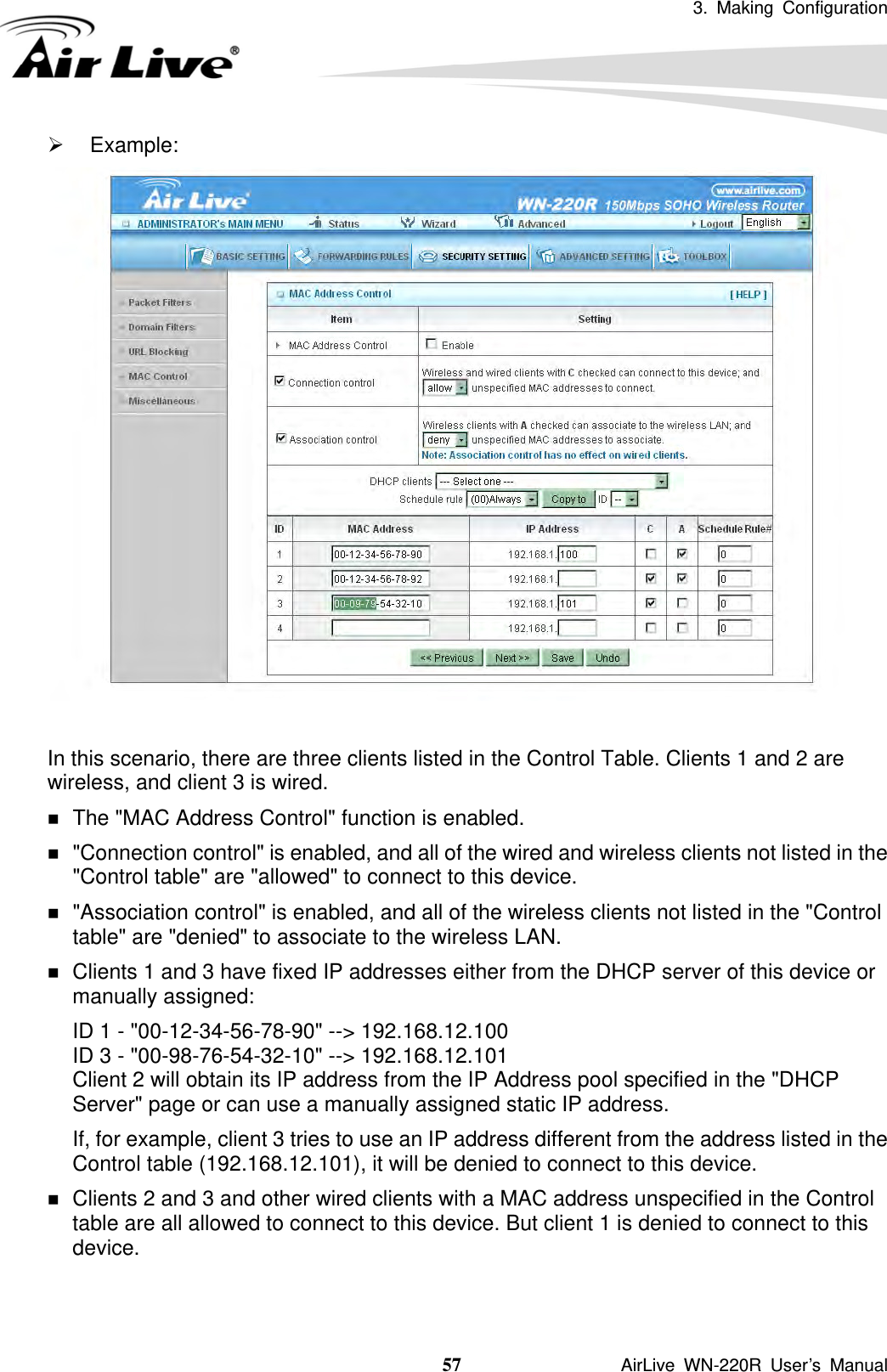 3. Making Configuration  57               AirLive WN-220R User’s Manual ¾ Example:   In this scenario, there are three clients listed in the Control Table. Clients 1 and 2 are wireless, and client 3 is wired.    The &quot;MAC Address Control&quot; function is enabled.    &quot;Connection control&quot; is enabled, and all of the wired and wireless clients not listed in the &quot;Control table&quot; are &quot;allowed&quot; to connect to this device.    &quot;Association control&quot; is enabled, and all of the wireless clients not listed in the &quot;Control table&quot; are &quot;denied&quot; to associate to the wireless LAN.    Clients 1 and 3 have fixed IP addresses either from the DHCP server of this device or manually assigned: ID 1 - &quot;00-12-34-56-78-90&quot; --&gt; 192.168.12.100 ID 3 - &quot;00-98-76-54-32-10&quot; --&gt; 192.168.12.101 Client 2 will obtain its IP address from the IP Address pool specified in the &quot;DHCP Server&quot; page or can use a manually assigned static IP address. If, for example, client 3 tries to use an IP address different from the address listed in the Control table (192.168.12.101), it will be denied to connect to this device.    Clients 2 and 3 and other wired clients with a MAC address unspecified in the Control table are all allowed to connect to this device. But client 1 is denied to connect to this device.    