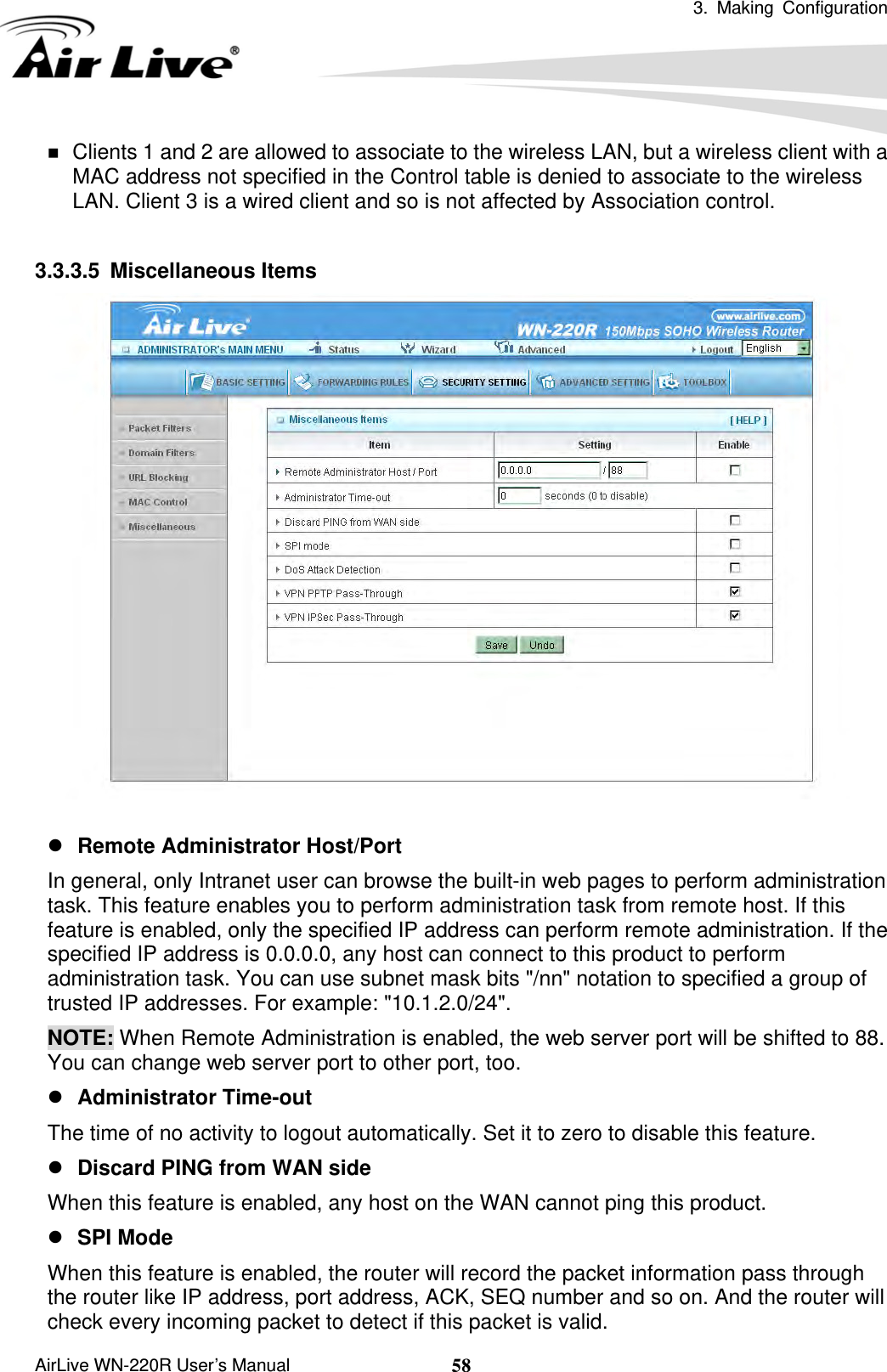  3. Making Configuration       AirLive WN-220R User’s Manual  58 Clients 1 and 2 are allowed to associate to the wireless LAN, but a wireless client with a MAC address not specified in the Control table is denied to associate to the wireless LAN. Client 3 is a wired client and so is not affected by Association control.    3.3.3.5 Miscellaneous Items   z Remote Administrator Host/Port In general, only Intranet user can browse the built-in web pages to perform administration task. This feature enables you to perform administration task from remote host. If this feature is enabled, only the specified IP address can perform remote administration. If the specified IP address is 0.0.0.0, any host can connect to this product to perform administration task. You can use subnet mask bits &quot;/nn&quot; notation to specified a group of trusted IP addresses. For example: &quot;10.1.2.0/24&quot;.   NOTE: When Remote Administration is enabled, the web server port will be shifted to 88. You can change web server port to other port, too. z Administrator Time-out The time of no activity to logout automatically. Set it to zero to disable this feature.   z Discard PING from WAN side When this feature is enabled, any host on the WAN cannot ping this product.   z SPI Mode When this feature is enabled, the router will record the packet information pass through the router like IP address, port address, ACK, SEQ number and so on. And the router will check every incoming packet to detect if this packet is valid.   