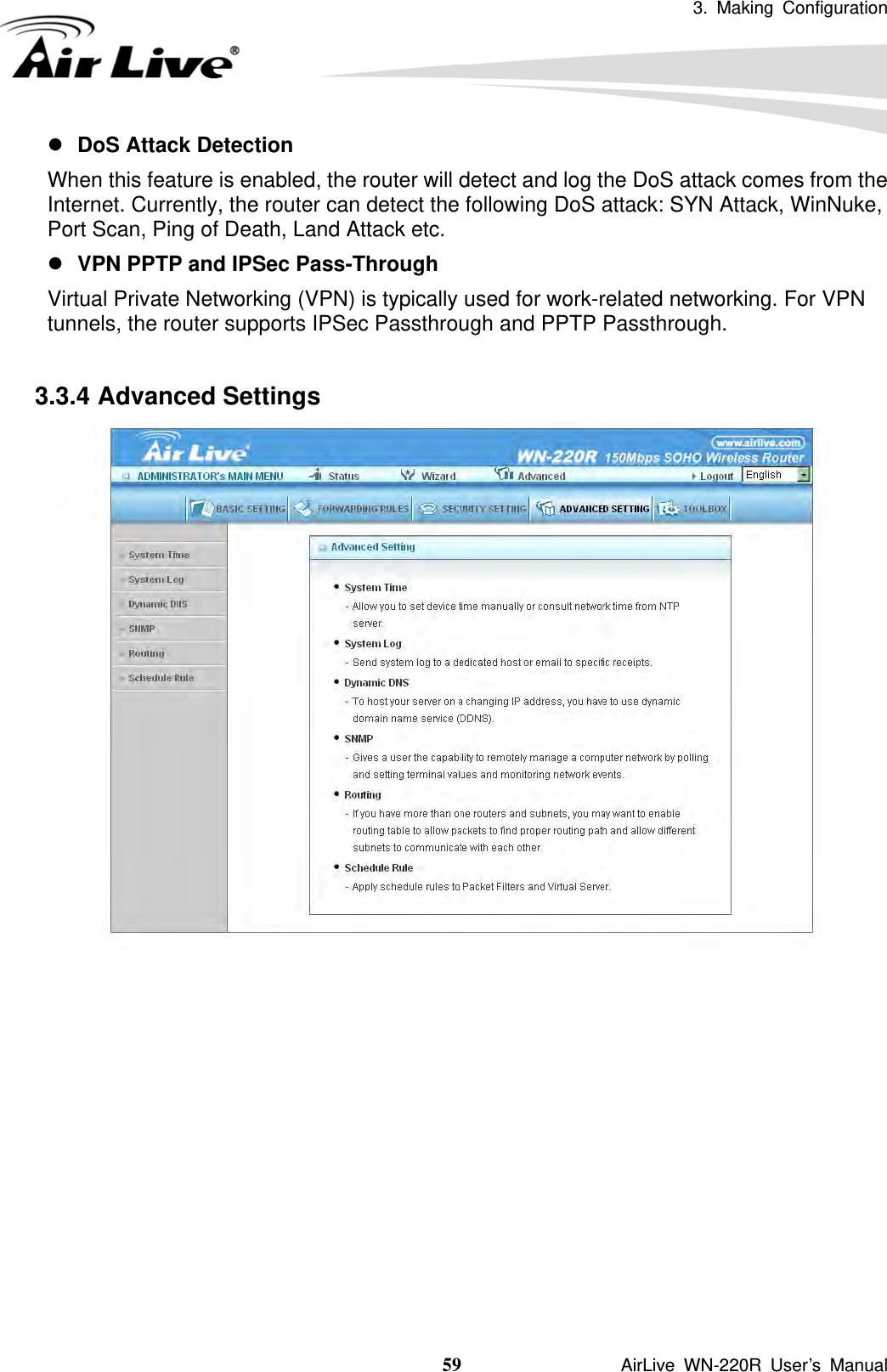 3. Making Configuration  59               AirLive WN-220R User’s Manual z DoS Attack Detection When this feature is enabled, the router will detect and log the DoS attack comes from the Internet. Currently, the router can detect the following DoS attack: SYN Attack, WinNuke, Port Scan, Ping of Death, Land Attack etc.   z VPN PPTP and IPSec Pass-Through   Virtual Private Networking (VPN) is typically used for work-related networking. For VPN tunnels, the router supports IPSec Passthrough and PPTP Passthrough.  3.3.4 Advanced Settings             