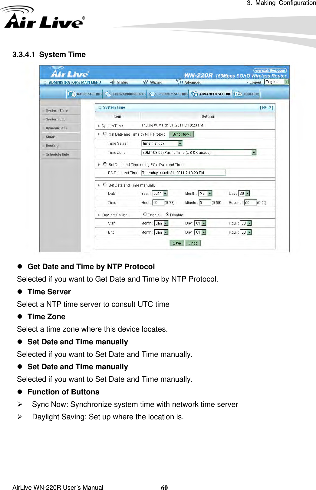  3. Making Configuration       AirLive WN-220R User’s Manual  603.3.4.1 System Time  z Get Date and Time by NTP Protocol Selected if you want to Get Date and Time by NTP Protocol.   z Time Server Select a NTP time server to consult UTC time   z Time Zone Select a time zone where this device locates.   z Set Date and Time manually Selected if you want to Set Date and Time manually.   z Set Date and Time manually Selected if you want to Set Date and Time manually. z Function of Buttons ¾  Sync Now: Synchronize system time with network time server ¾  Daylight Saving: Set up where the location is.     