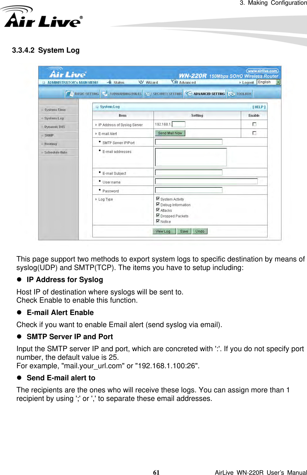 3. Making Configuration  61               AirLive WN-220R User’s Manual 3.3.4.2 System Log  This page support two methods to export system logs to specific destination by means of syslog(UDP) and SMTP(TCP). The items you have to setup including:   z IP Address for Syslog Host IP of destination where syslogs will be sent to. Check Enable to enable this function.   z E-mail Alert Enable Check if you want to enable Email alert (send syslog via email).   z SMTP Server IP and Port Input the SMTP server IP and port, which are concreted with &apos;:&apos;. If you do not specify port number, the default value is 25. For example, &quot;mail.your_url.com&quot; or &quot;192.168.1.100:26&quot;.   z Send E-mail alert to The recipients are the ones who will receive these logs. You can assign more than 1 recipient by using &apos;;&apos; or &apos;,&apos; to separate these email addresses.     