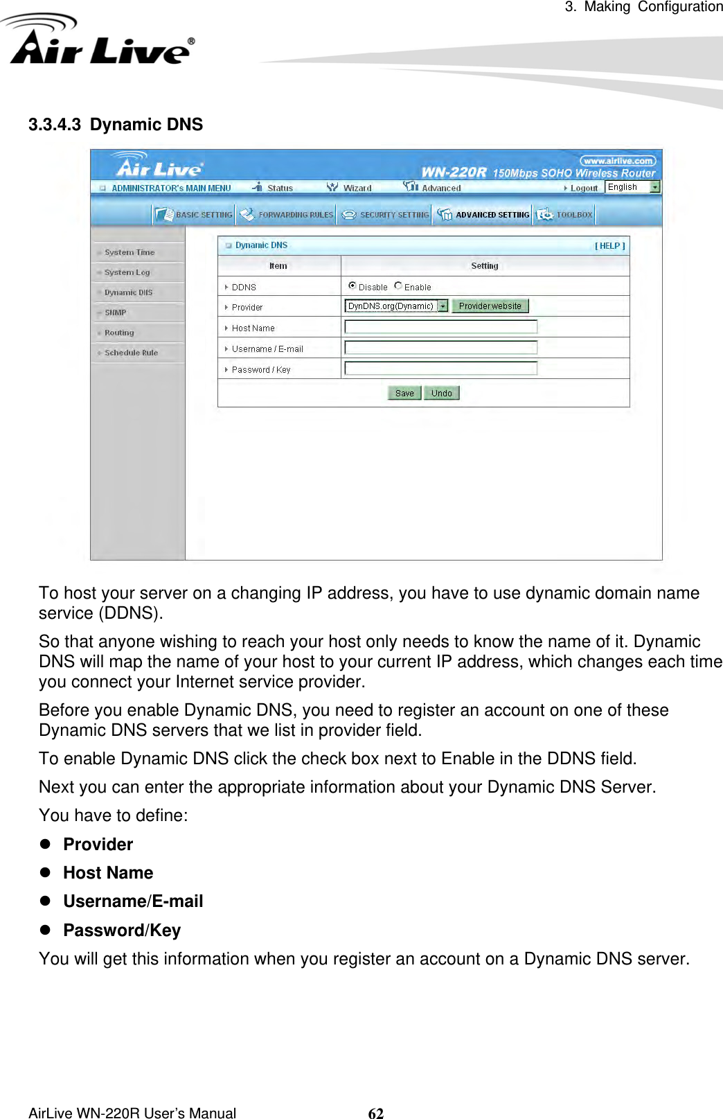  3. Making Configuration       AirLive WN-220R User’s Manual  623.3.4.3 Dynamic DNS  To host your server on a changing IP address, you have to use dynamic domain name service (DDNS).   So that anyone wishing to reach your host only needs to know the name of it. Dynamic DNS will map the name of your host to your current IP address, which changes each time you connect your Internet service provider.   Before you enable Dynamic DNS, you need to register an account on one of these Dynamic DNS servers that we list in provider field.   To enable Dynamic DNS click the check box next to Enable in the DDNS field. Next you can enter the appropriate information about your Dynamic DNS Server. You have to define: z Provider z Host Name z Username/E-mail z Password/Key You will get this information when you register an account on a Dynamic DNS server.     