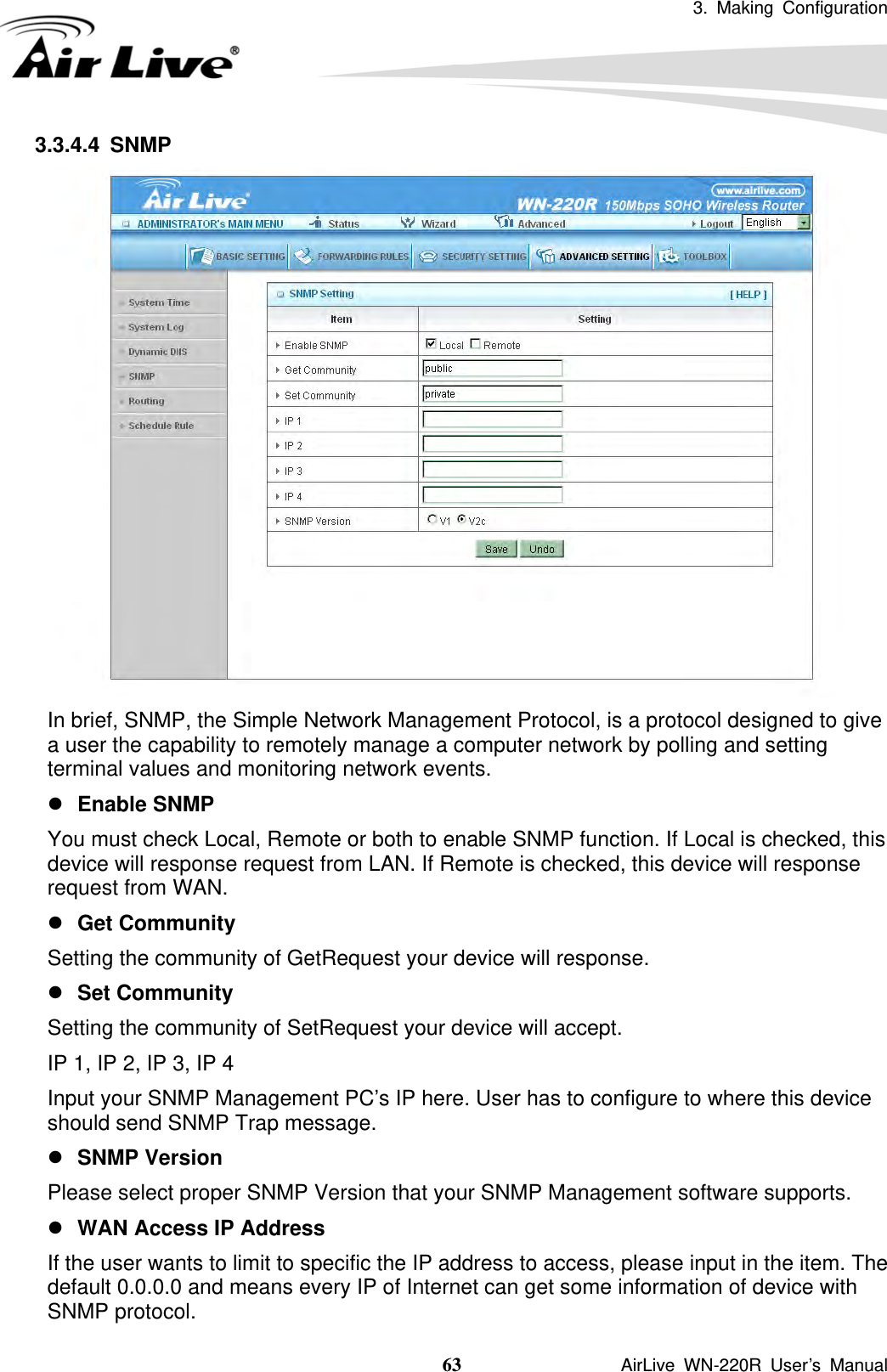 3. Making Configuration  63               AirLive WN-220R User’s Manual 3.3.4.4 SNMP  In brief, SNMP, the Simple Network Management Protocol, is a protocol designed to give a user the capability to remotely manage a computer network by polling and setting terminal values and monitoring network events.   z Enable SNMP You must check Local, Remote or both to enable SNMP function. If Local is checked, this device will response request from LAN. If Remote is checked, this device will response request from WAN.   z Get Community Setting the community of GetRequest your device will response.   z Set Community Setting the community of SetRequest your device will accept.   IP 1, IP 2, IP 3, IP 4 Input your SNMP Management PC’s IP here. User has to configure to where this device should send SNMP Trap message. z SNMP Version Please select proper SNMP Version that your SNMP Management software supports. z WAN Access IP Address   If the user wants to limit to specific the IP address to access, please input in the item. The default 0.0.0.0 and means every IP of Internet can get some information of device with SNMP protocol.   