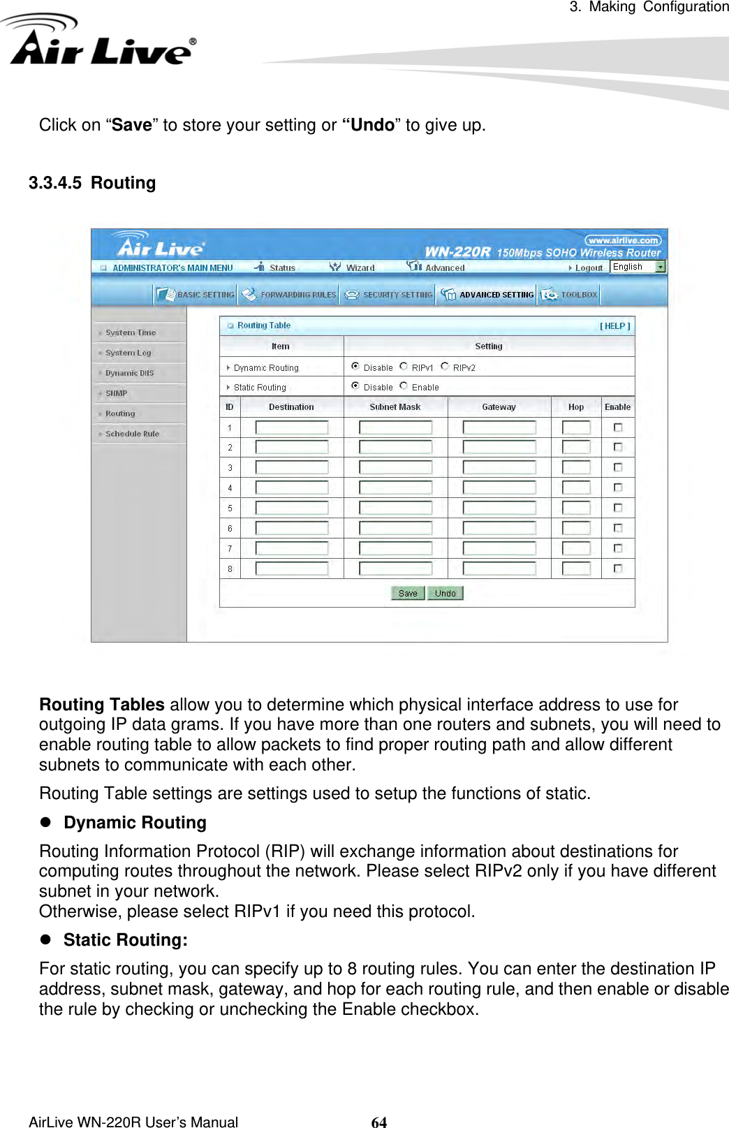 3. Making Configuration       AirLive WN-220R User’s Manual  64Click on “Save” to store your setting or “Undo” to give up.  3.3.4.5 Routing    Routing Tables allow you to determine which physical interface address to use for outgoing IP data grams. If you have more than one routers and subnets, you will need to enable routing table to allow packets to find proper routing path and allow different subnets to communicate with each other. Routing Table settings are settings used to setup the functions of static. z Dynamic Routing Routing Information Protocol (RIP) will exchange information about destinations for computing routes throughout the network. Please select RIPv2 only if you have different subnet in your network. Otherwise, please select RIPv1 if you need this protocol. z Static Routing:   For static routing, you can specify up to 8 routing rules. You can enter the destination IP address, subnet mask, gateway, and hop for each routing rule, and then enable or disable the rule by checking or unchecking the Enable checkbox.   