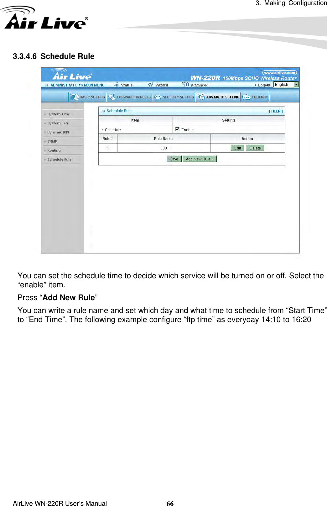  3. Making Configuration       AirLive WN-220R User’s Manual  663.3.4.6 Schedule Rule   You can set the schedule time to decide which service will be turned on or off. Select the “enable” item. Press “Add New Rule” You can write a rule name and set which day and what time to schedule from “Start Time” to “End Time”. The following example configure “ftp time” as everyday 14:10 to 16:20 