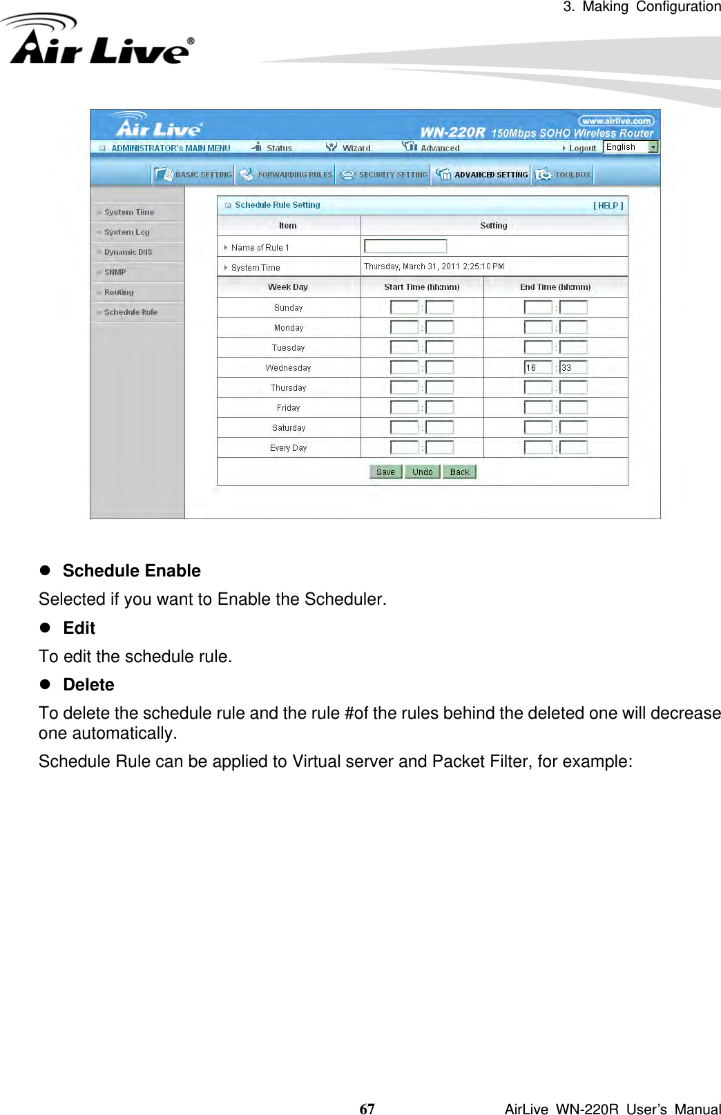 3. Making Configuration  67               AirLive WN-220R User’s Manual    z Schedule Enable Selected if you want to Enable the Scheduler.   z Edit To edit the schedule rule.   z Delete To delete the schedule rule and the rule #of the rules behind the deleted one will decrease one automatically. Schedule Rule can be applied to Virtual server and Packet Filter, for example:            