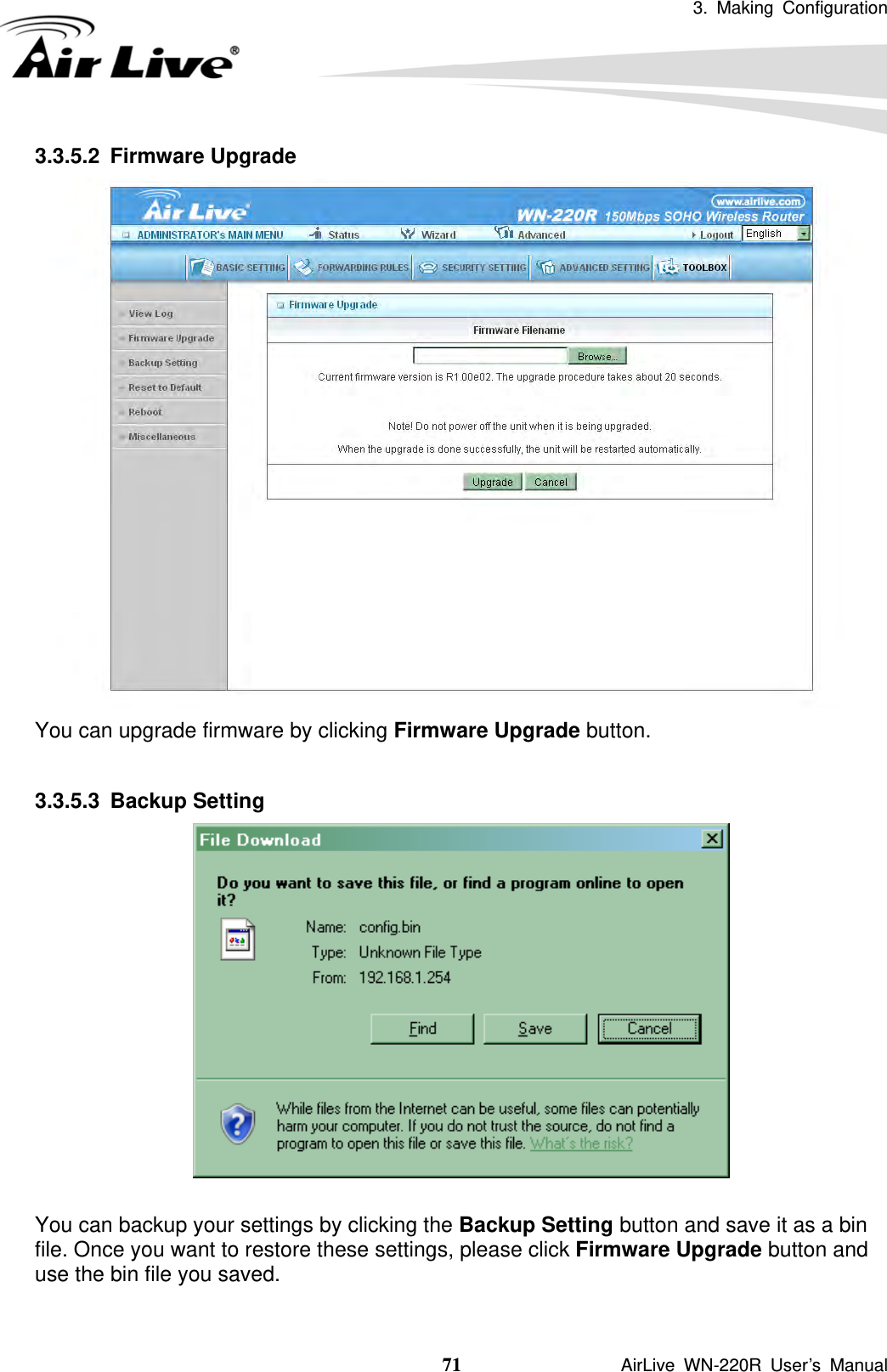 3. Making Configuration  71               AirLive WN-220R User’s Manual 3.3.5.2 Firmware Upgrade  You can upgrade firmware by clicking Firmware Upgrade button.  3.3.5.3 Backup Setting   You can backup your settings by clicking the Backup Setting button and save it as a bin file. Once you want to restore these settings, please click Firmware Upgrade button and use the bin file you saved.  