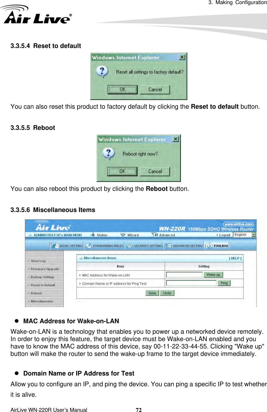  3. Making Configuration       AirLive WN-220R User’s Manual  723.3.5.4  Reset to default  You can also reset this product to factory default by clicking the Reset to default button.  3.3.5.5 Reboot  You can also reboot this product by clicking the Reboot button.  3.3.5.6 Miscellaneous Items   z MAC Address for Wake-on-LAN Wake-on-LAN is a technology that enables you to power up a networked device remotely. In order to enjoy this feature, the target device must be Wake-on-LAN enabled and you have to know the MAC address of this device, say 00-11-22-33-44-55. Clicking &quot;Wake up&quot; button will make the router to send the wake-up frame to the target device immediately.    z Domain Name or IP Address for Test Allow you to configure an IP, and ping the device. You can ping a specific IP to test whether   it is alive.