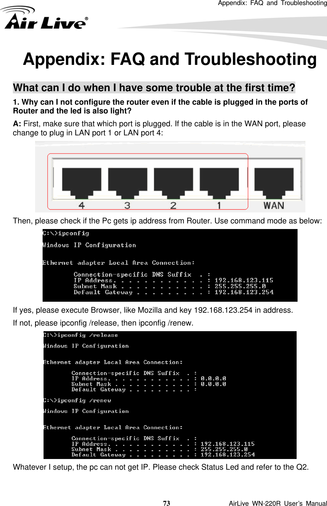  Appendix: FAQ and Troubleshooting  73               AirLive WN-220R User’s Manual Appendix: FAQ and Troubleshooting  What can I do when I have some trouble at the first time? 1. Why can I not configure the router even if the cable is plugged in the ports of Router and the led is also light? A: First, make sure that which port is plugged. If the cable is in the WAN port, please change to plug in LAN port 1 or LAN port 4:  Then, please check if the Pc gets ip address from Router. Use command mode as below:  If yes, please execute Browser, like Mozilla and key 192.168.123.254 in address. If not, please ipconfig /release, then ipconfig /renew.  Whatever I setup, the pc can not get IP. Please check Status Led and refer to the Q2.  