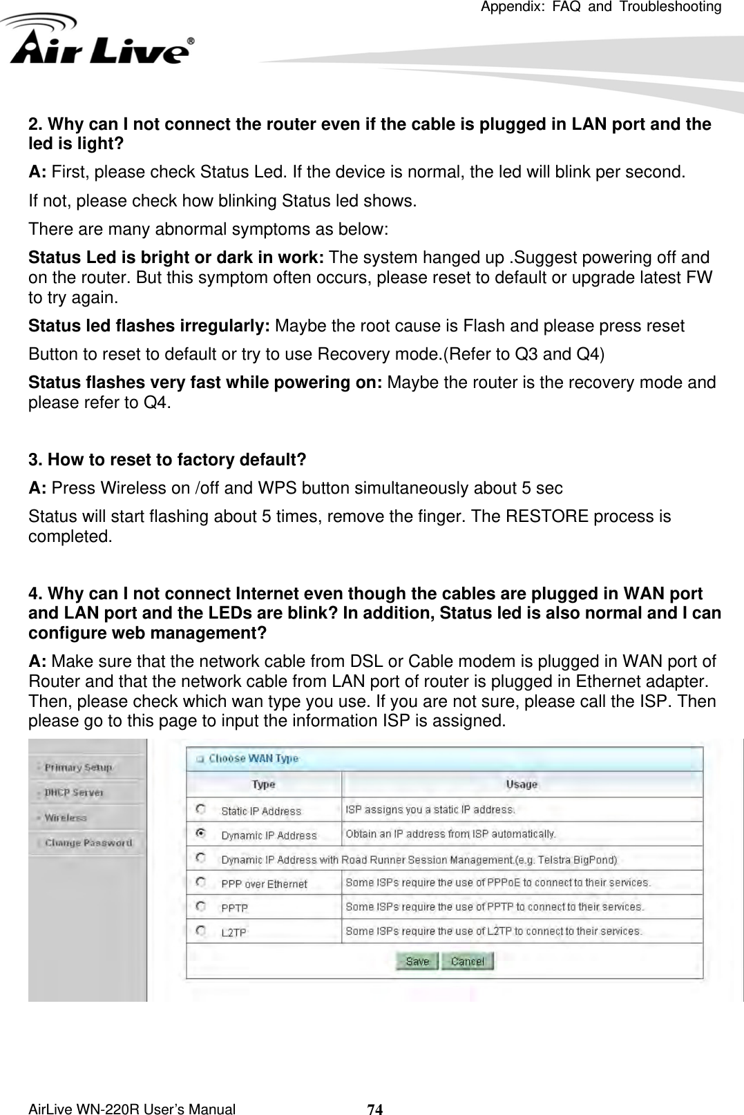 Appendix: FAQ and Troubleshooting       AirLive WN-220R User’s Manual  742. Why can I not connect the router even if the cable is plugged in LAN port and the led is light? A: First, please check Status Led. If the device is normal, the led will blink per second. If not, please check how blinking Status led shows. There are many abnormal symptoms as below: Status Led is bright or dark in work: The system hanged up .Suggest powering off and on the router. But this symptom often occurs, please reset to default or upgrade latest FW to try again. Status led flashes irregularly: Maybe the root cause is Flash and please press reset   Button to reset to default or try to use Recovery mode.(Refer to Q3 and Q4) Status flashes very fast while powering on: Maybe the router is the recovery mode and please refer to Q4.  3. How to reset to factory default? A: Press Wireless on /off and WPS button simultaneously about 5 sec Status will start flashing about 5 times, remove the finger. The RESTORE process is completed.  4. Why can I not connect Internet even though the cables are plugged in WAN port and LAN port and the LEDs are blink? In addition, Status led is also normal and I can configure web management? A: Make sure that the network cable from DSL or Cable modem is plugged in WAN port of Router and that the network cable from LAN port of router is plugged in Ethernet adapter. Then, please check which wan type you use. If you are not sure, please call the ISP. Then please go to this page to input the information ISP is assigned.     