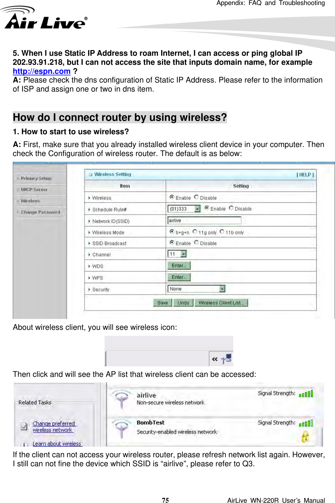  Appendix: FAQ and Troubleshooting  75               AirLive WN-220R User’s Manual 5. When I use Static IP Address to roam Internet, I can access or ping global IP 202.93.91.218, but I can not access the site that inputs domain name, for example http://espn.com ? A: Please check the dns configuration of Static IP Address. Please refer to the information of ISP and assign one or two in dns item.   How do I connect router by using wireless? 1. How to start to use wireless? A: First, make sure that you already installed wireless client device in your computer. Then check the Configuration of wireless router. The default is as below:    About wireless client, you will see wireless icon:  Then click and will see the AP list that wireless client can be accessed:  If the client can not access your wireless router, please refresh network list again. However, I still can not fine the device which SSID is “airlive”, please refer to Q3. 