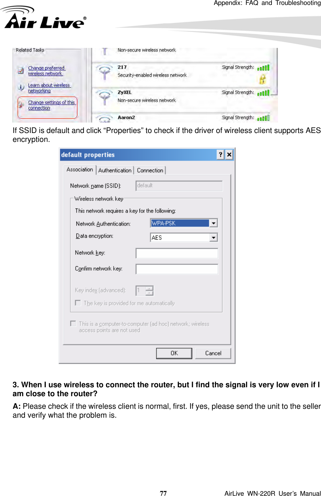  Appendix: FAQ and Troubleshooting  77               AirLive WN-220R User’s Manual  If SSID is default and click “Properties” to check if the driver of wireless client supports AES encryption.   3. When I use wireless to connect the router, but I find the signal is very low even if I am close to the router?   A: Please check if the wireless client is normal, first. If yes, please send the unit to the seller and verify what the problem is.    