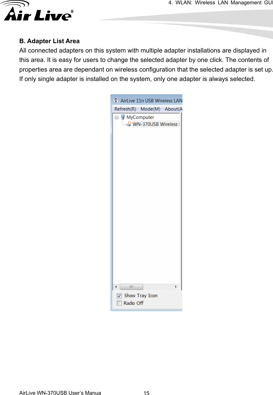 4. WLAN: Wireless LAN Management GUI      AirLive WN-370USB User’s Manua  15B. Adapter List Area All connected adapters on this system with multiple adapter installations are displayed in this area. It is easy for users to change the selected adapter by one click. The contents of properties area are dependant on wireless configuration that the selected adapter is set up. If only single adapter is installed on the system, only one adapter is always selected.   
