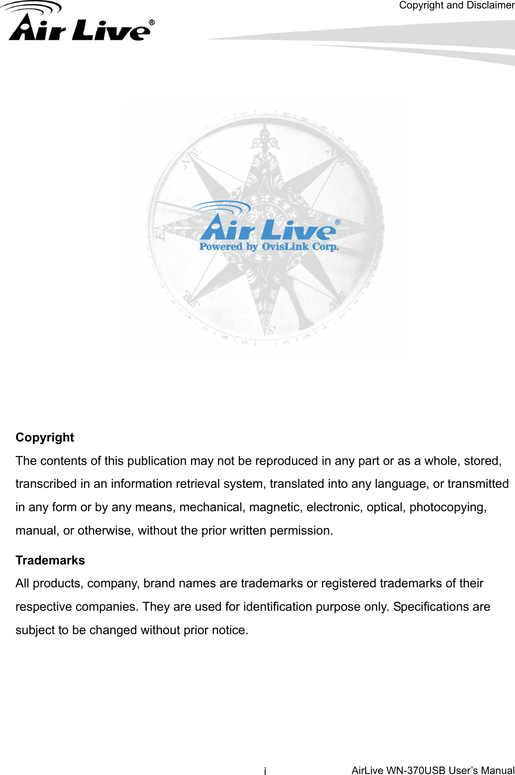  Copyright and Disclaimer      AirLive WN-370USB User’s Manual i     Copyright The contents of this publication may not be reproduced in any part or as a whole, stored, transcribed in an information retrieval system, translated into any language, or transmitted in any form or by any means, mechanical, magnetic, electronic, optical, photocopying, manual, or otherwise, without the prior written permission. Trademarks All products, company, brand names are trademarks or registered trademarks of their respective companies. They are used for identification purpose only. Specifications are subject to be changed without prior notice.      