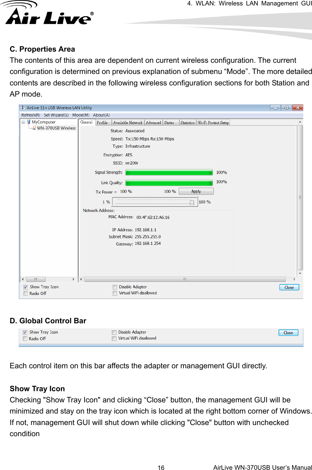   4. WLAN: Wireless LAN Management GUI      AirLive WN-370USB User’s Manual 16C. Properties Area The contents of this area are dependent on current wireless configuration. The current configuration is determined on previous explanation of submenu “Mode”. The more detailed contents are described in the following wireless configuration sections for both Station and AP mode.   D. Global Control Bar  Each control item on this bar affects the adapter or management GUI directly.  Show Tray Icon Checking &quot;Show Tray Icon&quot; and clicking “Close” button, the management GUI will be minimized and stay on the tray icon which is located at the right bottom corner of Windows. If not, management GUI will shut down while clicking &quot;Close&quot; button with unchecked condition  