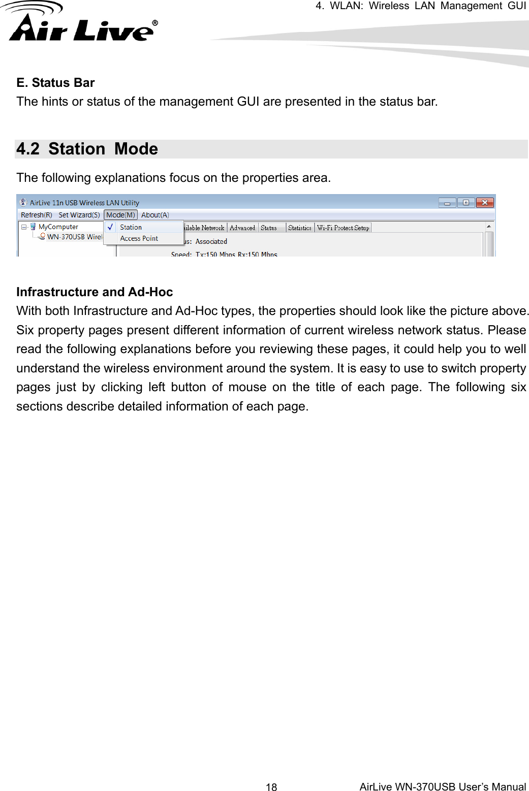   4. WLAN: Wireless LAN Management GUI      AirLive WN-370USB User’s Manual 18E. Status Bar The hints or status of the management GUI are presented in the status bar. 4.2 Station Mode The following explanations focus on the properties area.  Infrastructure and Ad-Hoc With both Infrastructure and Ad-Hoc types, the properties should look like the picture above. Six property pages present different information of current wireless network status. Please read the following explanations before you reviewing these pages, it could help you to well understand the wireless environment around the system. It is easy to use to switch property pages just by clicking left button of mouse on the title of each page. The following six sections describe detailed information of each page. 