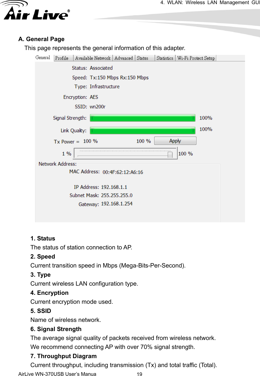 4. WLAN: Wireless LAN Management GUI      AirLive WN-370USB User’s Manua  19A. General Page This page represents the general information of this adapter.   1. Status The status of station connection to AP.     2. Speed Current transition speed in Mbps (Mega-Bits-Per-Second). 3. Type Current wireless LAN configuration type. 4. Encryption   Current encryption mode used. 5. SSID Name of wireless network. 6. Signal Strength The average signal quality of packets received from wireless network.     We recommend connecting AP with over 70% signal strength.     7. Throughput Diagram Current throughput, including transmission (Tx) and total traffic (Total).     