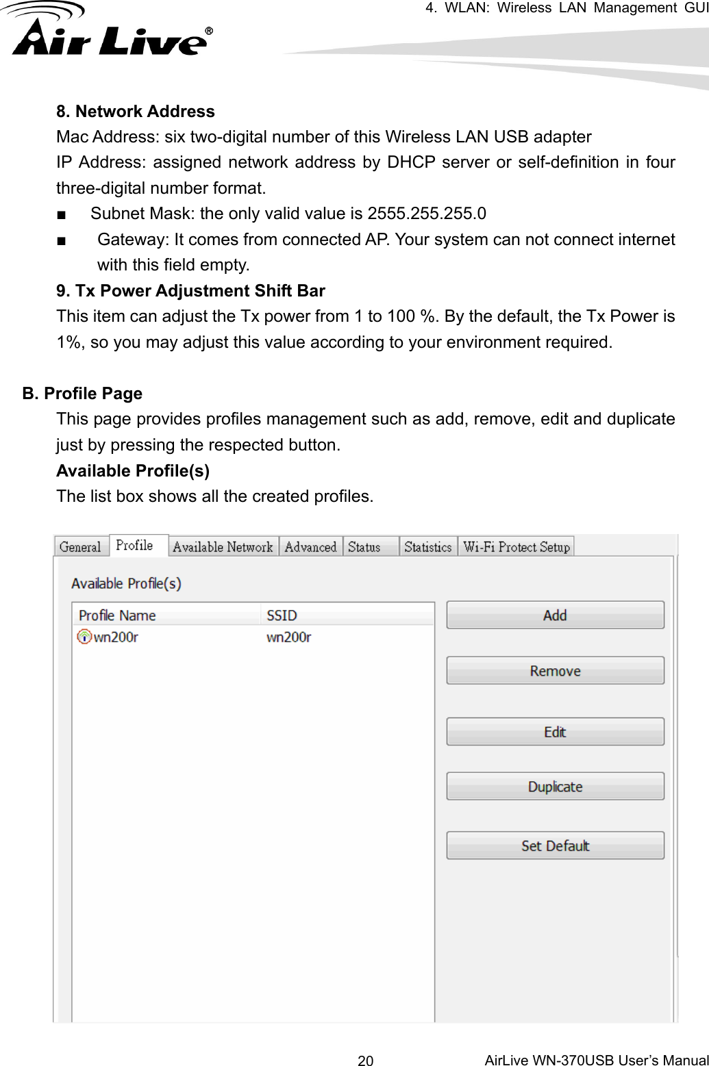   4. WLAN: Wireless LAN Management GUI      AirLive WN-370USB User’s Manual 208. Network Address Mac Address: six two-digital number of this Wireless LAN USB adapter     IP Address: assigned network address by DHCP server or self-definition in four three-digital number format. ■  Subnet Mask: the only valid value is 2555.255.255.0 ■  Gateway: It comes from connected AP. Your system can not connect internet with this field empty. 9. Tx Power Adjustment Shift Bar This item can adjust the Tx power from 1 to 100 %. By the default, the Tx Power is 1%, so you may adjust this value according to your environment required.  B. Profile Page This page provides profiles management such as add, remove, edit and duplicate just by pressing the respected button. Available Profile(s) The list box shows all the created profiles.    