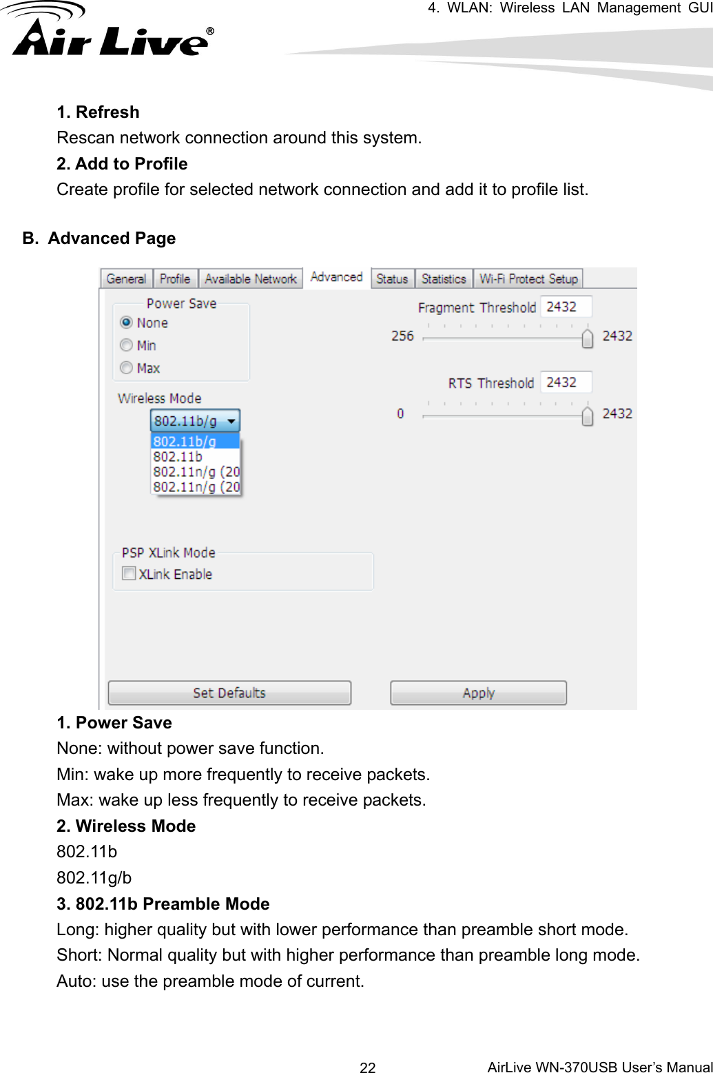   4. WLAN: Wireless LAN Management GUI      AirLive WN-370USB User’s Manual 221. Refresh Rescan network connection around this system. 2. Add to Profile Create profile for selected network connection and add it to profile list.  B. Advanced Page   1. Power Save None: without power save function. Min: wake up more frequently to receive packets. Max: wake up less frequently to receive packets. 2. Wireless Mode 802.11b 802.11g/b 3. 802.11b Preamble Mode Long: higher quality but with lower performance than preamble short mode. Short: Normal quality but with higher performance than preamble long mode. Auto: use the preamble mode of current.   