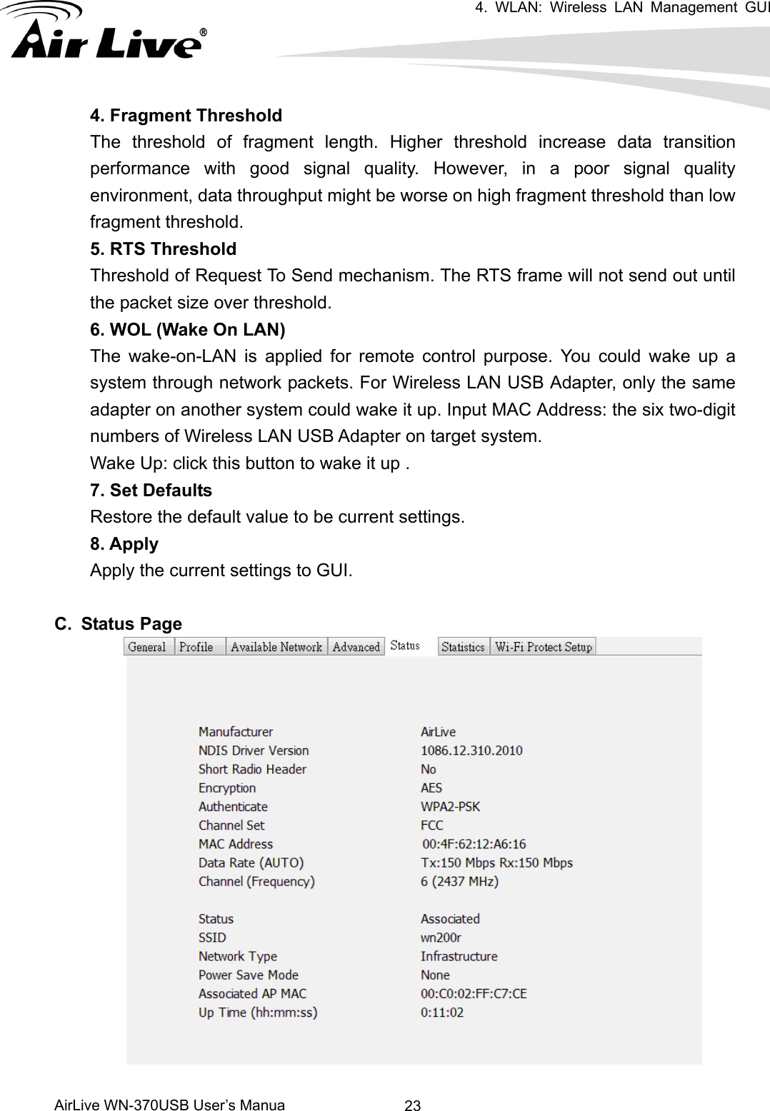 4. WLAN: Wireless LAN Management GUI      AirLive WN-370USB User’s Manua  234. Fragment Threshold The threshold of fragment length. Higher threshold increase data transition performance with good signal quality. However, in a poor signal quality environment, data throughput might be worse on high fragment threshold than low fragment threshold.   5. RTS Threshold Threshold of Request To Send mechanism. The RTS frame will not send out until the packet size over threshold.     6. WOL (Wake On LAN) The wake-on-LAN is applied for remote control purpose. You could wake up a system through network packets. For Wireless LAN USB Adapter, only the same adapter on another system could wake it up. Input MAC Address: the six two-digit numbers of Wireless LAN USB Adapter on target system. Wake Up: click this button to wake it up . 7. Set Defaults Restore the default value to be current settings. 8. Apply   Apply the current settings to GUI.  C. Status Page    