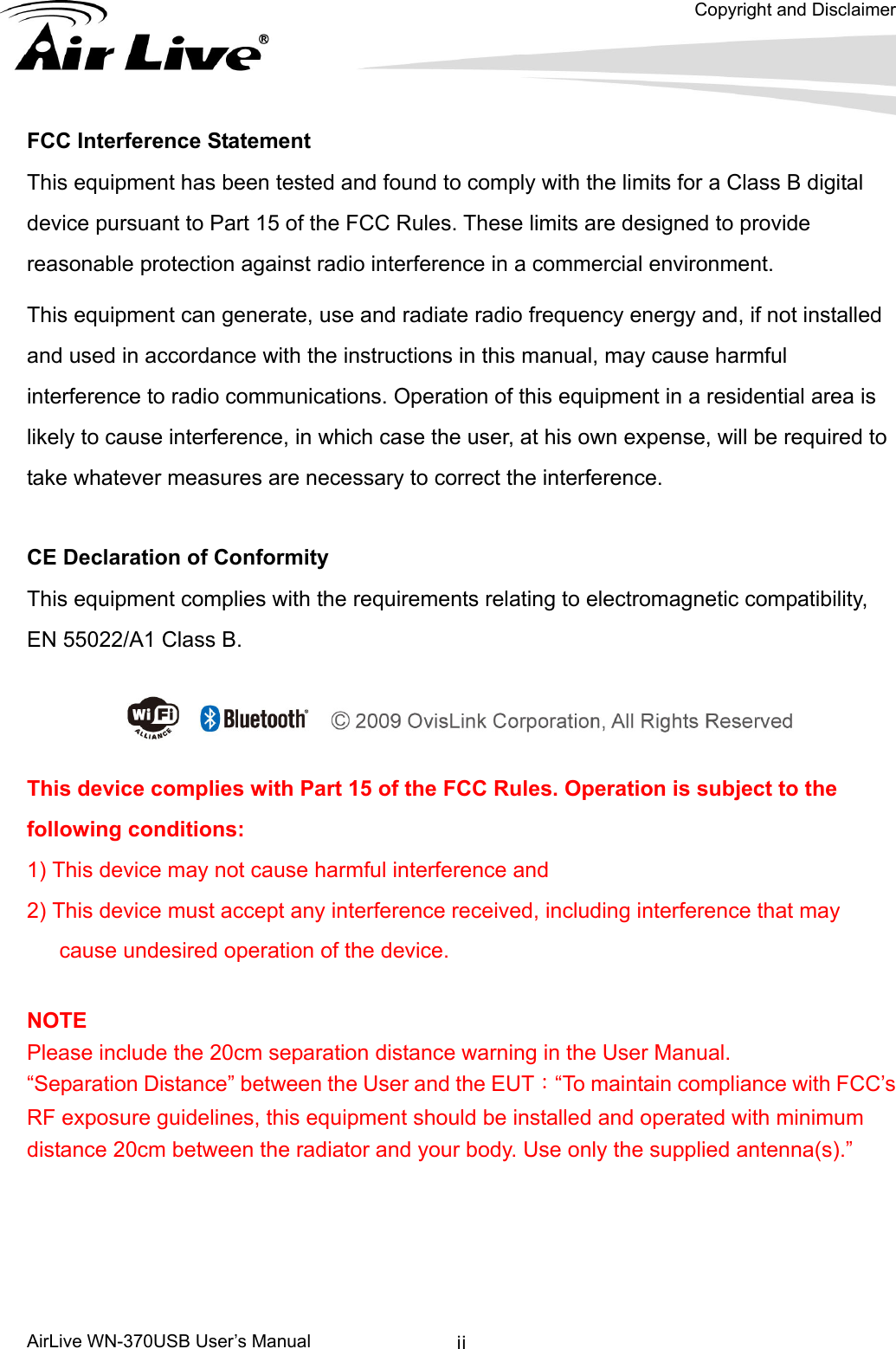   Copyright and Disclaimer      AirLive WN-370USB User’s Manual  iiFCC Interference Statement This equipment has been tested and found to comply with the limits for a Class B digital device pursuant to Part 15 of the FCC Rules. These limits are designed to provide reasonable protection against radio interference in a commercial environment.   This equipment can generate, use and radiate radio frequency energy and, if not installed and used in accordance with the instructions in this manual, may cause harmful interference to radio communications. Operation of this equipment in a residential area is likely to cause interference, in which case the user, at his own expense, will be required to take whatever measures are necessary to correct the interference.  CE Declaration of Conformity This equipment complies with the requirements relating to electromagnetic compatibility, EN 55022/A1 Class B.  This device complies with Part 15 of the FCC Rules. Operation is subject to the following conditions:   1) This device may not cause harmful interference and   2) This device must accept any interference received, including interference that may cause undesired operation of the device.    NOTE Please include the 20cm separation distance warning in the User Manual. “Separation Distance” between the User and the EUT：“To maintain compliance with FCC’s RF exposure guidelines, this equipment should be installed and operated with minimum distance 20cm between the radiator and your body. Use only the supplied antenna(s).”   