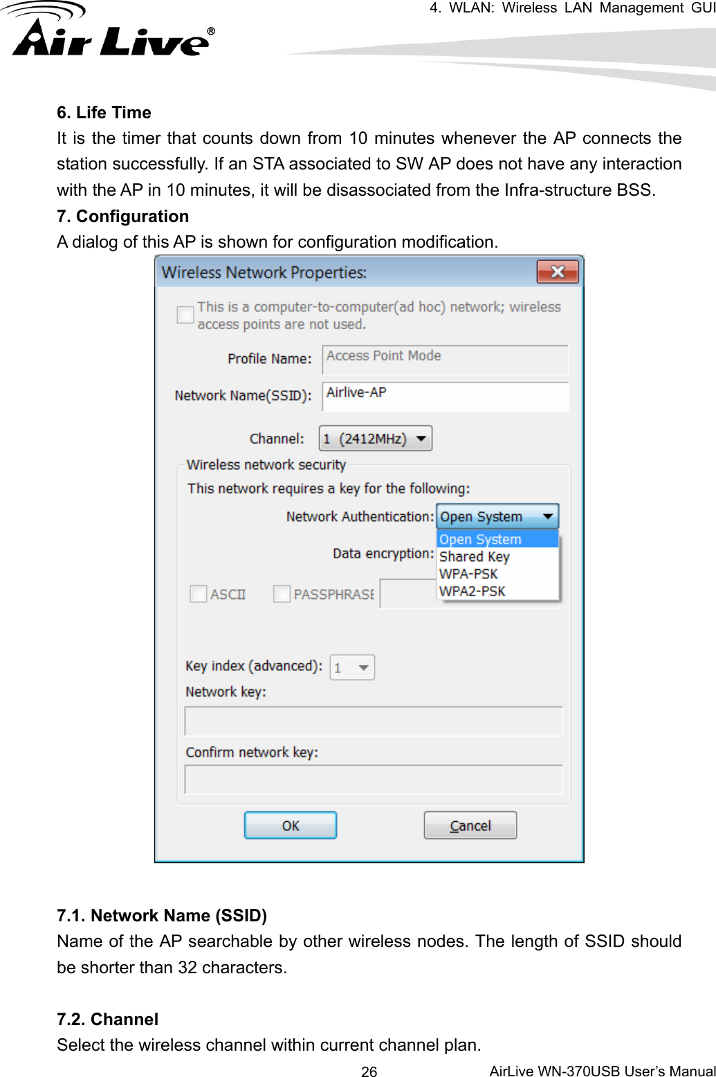   4. WLAN: Wireless LAN Management GUI      AirLive WN-370USB User’s Manual 266. Life Time It is the timer that counts down from 10 minutes whenever the AP connects the station successfully. If an STA associated to SW AP does not have any interaction with the AP in 10 minutes, it will be disassociated from the Infra-structure BSS. 7. Configuration A dialog of this AP is shown for configuration modification.    7.1. Network Name (SSID) Name of the AP searchable by other wireless nodes. The length of SSID should be shorter than 32 characters.  7.2. Channel Select the wireless channel within current channel plan. 