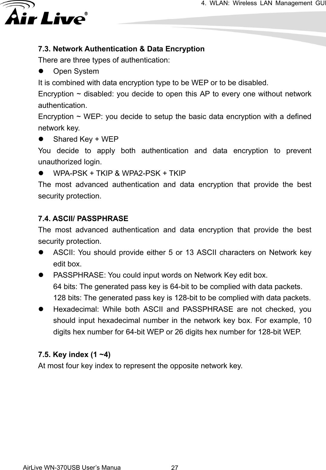 4. WLAN: Wireless LAN Management GUI      AirLive WN-370USB User’s Manua  277.3. Network Authentication &amp; Data Encryption There are three types of authentication: z Open System It is combined with data encryption type to be WEP or to be disabled. Encryption ~ disabled: you decide to open this AP to every one without network authentication. Encryption ~ WEP: you decide to setup the basic data encryption with a defined network key. z  Shared Key + WEP You decide to apply both authentication and data encryption to prevent unauthorized login. z  WPA-PSK + TKIP &amp; WPA2-PSK + TKIP The most advanced authentication and data encryption that provide the best security protection.  7.4. ASCII/ PASSPHRASE The most advanced authentication and data encryption that provide the best security protection.   z  ASCII: You should provide either 5 or 13 ASCII characters on Network key edit box. z  PASSPHRASE: You could input words on Network Key edit box. 64 bits: The generated pass key is 64-bit to be complied with data packets. 128 bits: The generated pass key is 128-bit to be complied with data packets. z  Hexadecimal: While both ASCII and PASSPHRASE are not checked, you should input hexadecimal number in the network key box. For example, 10 digits hex number for 64-bit WEP or 26 digits hex number for 128-bit WEP.      7.5. Key index (1 ~4) At most four key index to represent the opposite network key.         