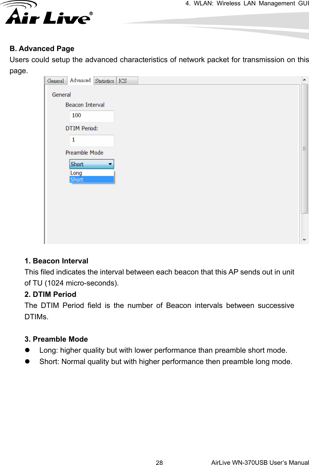   4. WLAN: Wireless LAN Management GUI      AirLive WN-370USB User’s Manual 28B. Advanced Page Users could setup the advanced characteristics of network packet for transmission on this page.   1. Beacon Interval This filed indicates the interval between each beacon that this AP sends out in unit of TU (1024 micro-seconds). 2. DTIM Period The DTIM Period field is the number of Beacon intervals between successive DTIMs.  3. Preamble Mode z  Long: higher quality but with lower performance than preamble short mode. z  Short: Normal quality but with higher performance then preamble long mode.         