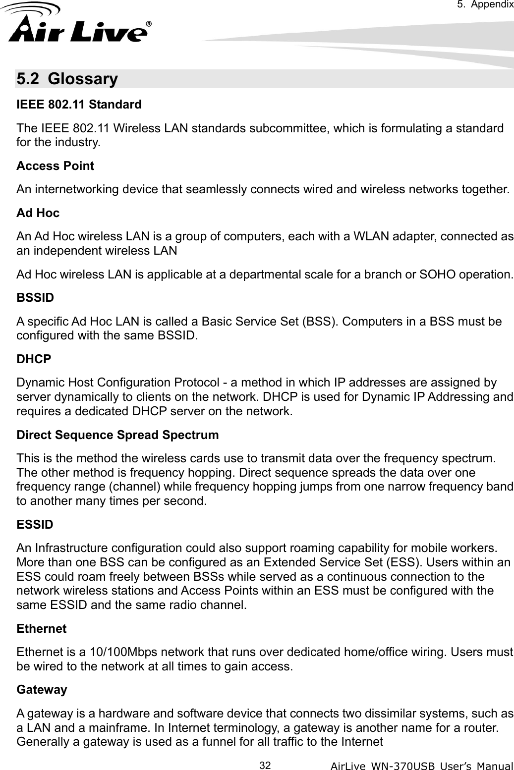   5. Appendix            AirLive WN-370USB User’s Manual  325.2 Glossary  IEEE 802.11 Standard The IEEE 802.11 Wireless LAN standards subcommittee, which is formulating a standard for the industry. Access Point An internetworking device that seamlessly connects wired and wireless networks together. Ad Hoc An Ad Hoc wireless LAN is a group of computers, each with a WLAN adapter, connected as an independent wireless LAN Ad Hoc wireless LAN is applicable at a departmental scale for a branch or SOHO operation. BSSID A specific Ad Hoc LAN is called a Basic Service Set (BSS). Computers in a BSS must be configured with the same BSSID. DHCP Dynamic Host Configuration Protocol - a method in which IP addresses are assigned by server dynamically to clients on the network. DHCP is used for Dynamic IP Addressing and requires a dedicated DHCP server on the network. Direct Sequence Spread Spectrum This is the method the wireless cards use to transmit data over the frequency spectrum. The other method is frequency hopping. Direct sequence spreads the data over one frequency range (channel) while frequency hopping jumps from one narrow frequency band to another many times per second. ESSID An Infrastructure configuration could also support roaming capability for mobile workers. More than one BSS can be configured as an Extended Service Set (ESS). Users within an ESS could roam freely between BSSs while served as a continuous connection to the network wireless stations and Access Points within an ESS must be configured with the same ESSID and the same radio channel. Ethernet Ethernet is a 10/100Mbps network that runs over dedicated home/office wiring. Users must be wired to the network at all times to gain access. Gateway A gateway is a hardware and software device that connects two dissimilar systems, such as a LAN and a mainframe. In Internet terminology, a gateway is another name for a router. Generally a gateway is used as a funnel for all traffic to the Internet 