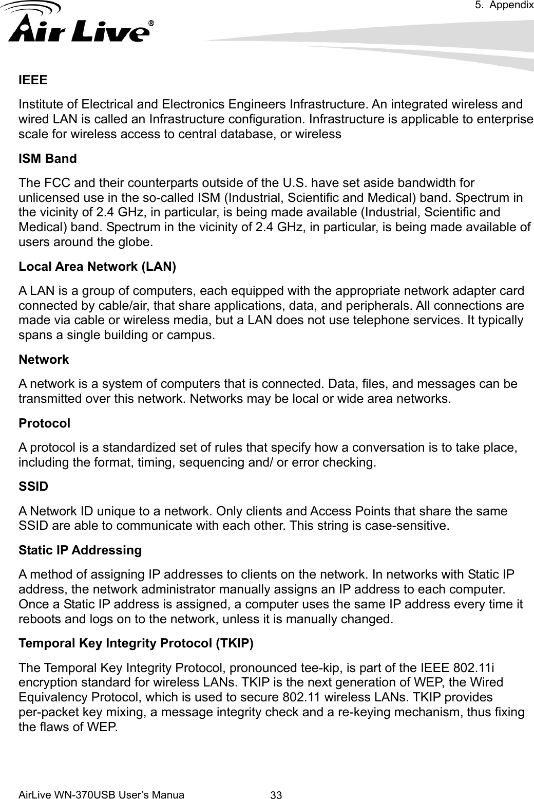  5. Appendix      AirLive WN-370USB User’s Manua  33IEEE Institute of Electrical and Electronics Engineers Infrastructure. An integrated wireless and wired LAN is called an Infrastructure configuration. Infrastructure is applicable to enterprise scale for wireless access to central database, or wireless   ISM Band The FCC and their counterparts outside of the U.S. have set aside bandwidth for unlicensed use in the so-called ISM (Industrial, Scientific and Medical) band. Spectrum in the vicinity of 2.4 GHz, in particular, is being made available (Industrial, Scientific and Medical) band. Spectrum in the vicinity of 2.4 GHz, in particular, is being made available of users around the globe. Local Area Network (LAN) A LAN is a group of computers, each equipped with the appropriate network adapter card connected by cable/air, that share applications, data, and peripherals. All connections are made via cable or wireless media, but a LAN does not use telephone services. It typically spans a single building or campus. Network A network is a system of computers that is connected. Data, files, and messages can be transmitted over this network. Networks may be local or wide area networks. Protocol A protocol is a standardized set of rules that specify how a conversation is to take place, including the format, timing, sequencing and/ or error checking. SSID A Network ID unique to a network. Only clients and Access Points that share the same SSID are able to communicate with each other. This string is case-sensitive. Static IP Addressing A method of assigning IP addresses to clients on the network. In networks with Static IP address, the network administrator manually assigns an IP address to each computer. Once a Static IP address is assigned, a computer uses the same IP address every time it reboots and logs on to the network, unless it is manually changed. Temporal Key Integrity Protocol (TKIP) The Temporal Key Integrity Protocol, pronounced tee-kip, is part of the IEEE 802.11i encryption standard for wireless LANs. TKIP is the next generation of WEP, the Wired Equivalency Protocol, which is used to secure 802.11 wireless LANs. TKIP provides per-packet key mixing, a message integrity check and a re-keying mechanism, thus fixing the flaws of WEP.   