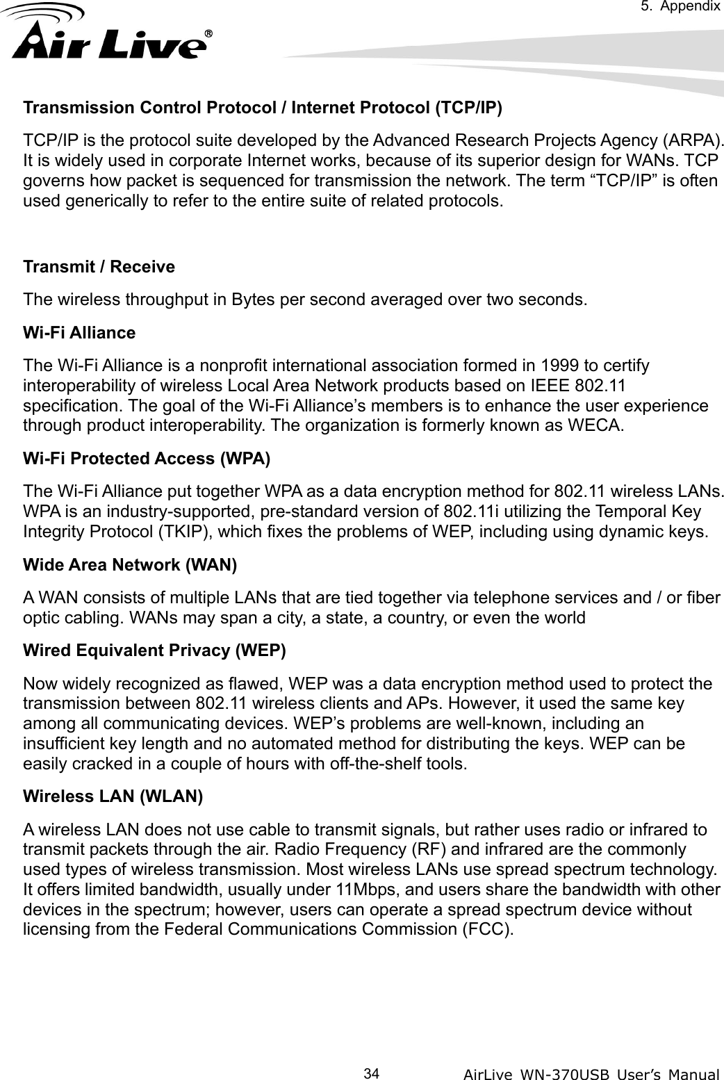   5. Appendix            AirLive WN-370USB User’s Manual  34Transmission Control Protocol / Internet Protocol (TCP/IP) TCP/IP is the protocol suite developed by the Advanced Research Projects Agency (ARPA). It is widely used in corporate Internet works, because of its superior design for WANs. TCP governs how packet is sequenced for transmission the network. The term “TCP/IP” is often used generically to refer to the entire suite of related protocols.  Transmit / Receive The wireless throughput in Bytes per second averaged over two seconds. Wi-Fi Alliance The Wi-Fi Alliance is a nonprofit international association formed in 1999 to certify interoperability of wireless Local Area Network products based on IEEE 802.11 specification. The goal of the Wi-Fi Alliance’s members is to enhance the user experience through product interoperability. The organization is formerly known as WECA. Wi-Fi Protected Access (WPA) The Wi-Fi Alliance put together WPA as a data encryption method for 802.11 wireless LANs. WPA is an industry-supported, pre-standard version of 802.11i utilizing the Temporal Key Integrity Protocol (TKIP), which fixes the problems of WEP, including using dynamic keys. Wide Area Network (WAN) A WAN consists of multiple LANs that are tied together via telephone services and / or fiber optic cabling. WANs may span a city, a state, a country, or even the world Wired Equivalent Privacy (WEP) Now widely recognized as flawed, WEP was a data encryption method used to protect the transmission between 802.11 wireless clients and APs. However, it used the same key among all communicating devices. WEP’s problems are well-known, including an insufficient key length and no automated method for distributing the keys. WEP can be easily cracked in a couple of hours with off-the-shelf tools. Wireless LAN (WLAN) A wireless LAN does not use cable to transmit signals, but rather uses radio or infrared to transmit packets through the air. Radio Frequency (RF) and infrared are the commonly used types of wireless transmission. Most wireless LANs use spread spectrum technology. It offers limited bandwidth, usually under 11Mbps, and users share the bandwidth with other devices in the spectrum; however, users can operate a spread spectrum device without licensing from the Federal Communications Commission (FCC).    