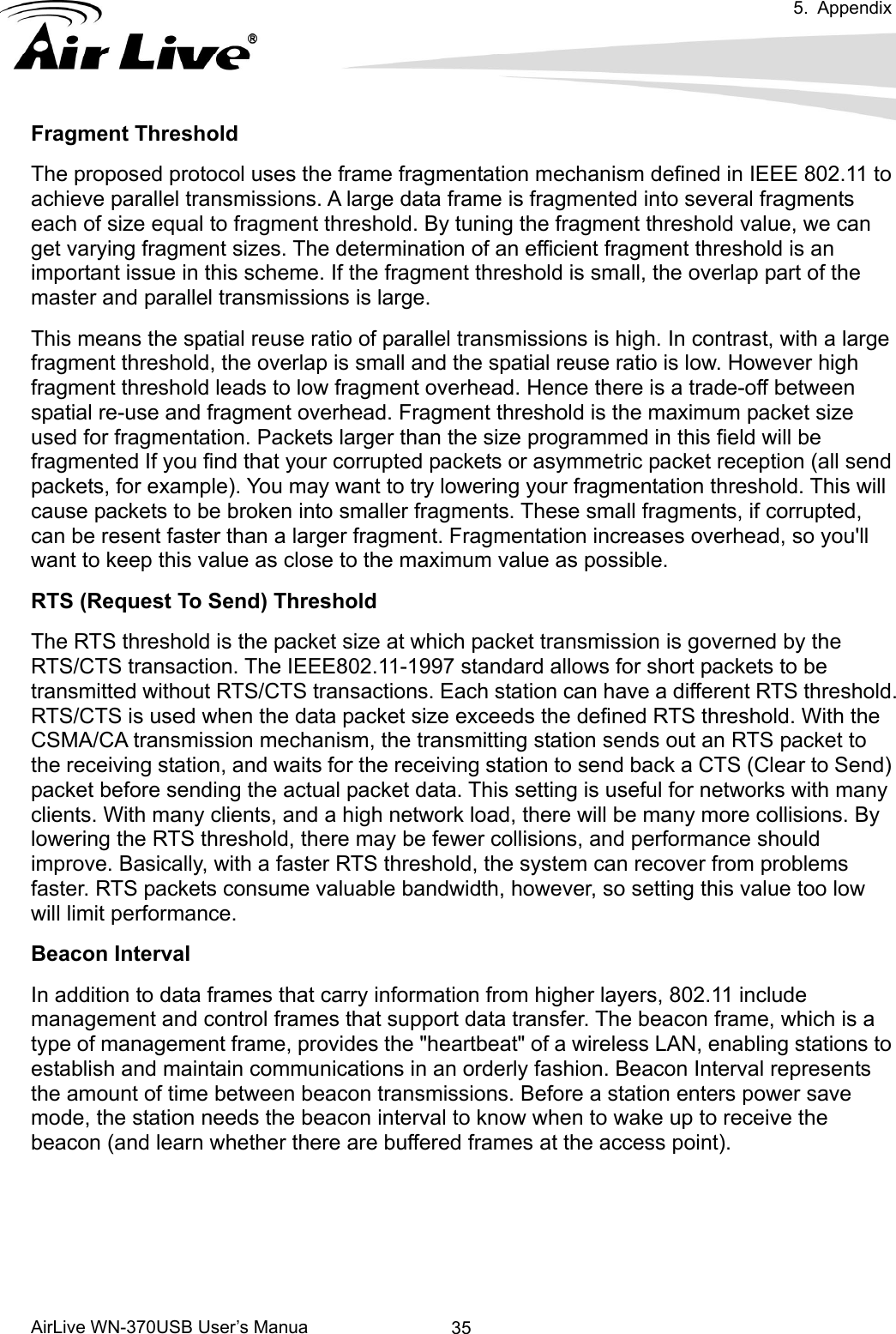  5. Appendix      AirLive WN-370USB User’s Manua  35Fragment Threshold The proposed protocol uses the frame fragmentation mechanism defined in IEEE 802.11 to achieve parallel transmissions. A large data frame is fragmented into several fragments each of size equal to fragment threshold. By tuning the fragment threshold value, we can get varying fragment sizes. The determination of an efficient fragment threshold is an important issue in this scheme. If the fragment threshold is small, the overlap part of the master and parallel transmissions is large.   This means the spatial reuse ratio of parallel transmissions is high. In contrast, with a large fragment threshold, the overlap is small and the spatial reuse ratio is low. However high fragment threshold leads to low fragment overhead. Hence there is a trade-off between spatial re-use and fragment overhead. Fragment threshold is the maximum packet size used for fragmentation. Packets larger than the size programmed in this field will be fragmented If you find that your corrupted packets or asymmetric packet reception (all send packets, for example). You may want to try lowering your fragmentation threshold. This will cause packets to be broken into smaller fragments. These small fragments, if corrupted, can be resent faster than a larger fragment. Fragmentation increases overhead, so you&apos;ll want to keep this value as close to the maximum value as possible. RTS (Request To Send) Threshold The RTS threshold is the packet size at which packet transmission is governed by the RTS/CTS transaction. The IEEE802.11-1997 standard allows for short packets to be transmitted without RTS/CTS transactions. Each station can have a different RTS threshold. RTS/CTS is used when the data packet size exceeds the defined RTS threshold. With the CSMA/CA transmission mechanism, the transmitting station sends out an RTS packet to the receiving station, and waits for the receiving station to send back a CTS (Clear to Send) packet before sending the actual packet data. This setting is useful for networks with many clients. With many clients, and a high network load, there will be many more collisions. By lowering the RTS threshold, there may be fewer collisions, and performance should improve. Basically, with a faster RTS threshold, the system can recover from problems faster. RTS packets consume valuable bandwidth, however, so setting this value too low will limit performance.   Beacon Interval In addition to data frames that carry information from higher layers, 802.11 include management and control frames that support data transfer. The beacon frame, which is a type of management frame, provides the &quot;heartbeat&quot; of a wireless LAN, enabling stations to establish and maintain communications in an orderly fashion. Beacon Interval represents the amount of time between beacon transmissions. Before a station enters power save mode, the station needs the beacon interval to know when to wake up to receive the beacon (and learn whether there are buffered frames at the access point).    