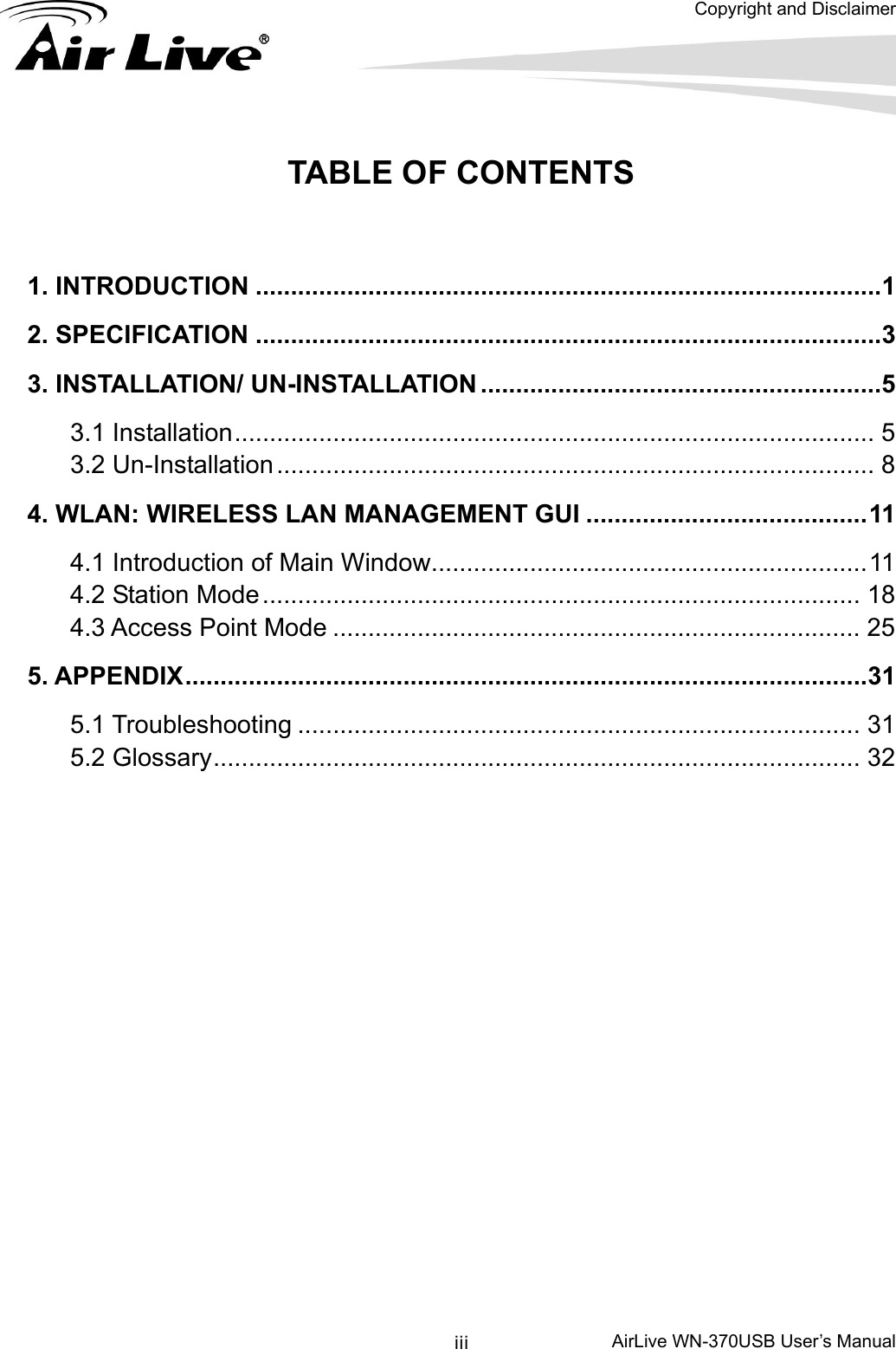  Copyright and Disclaimer      AirLive WN-370USB User’s Manual iii TABLE OF CONTENTS  1. INTRODUCTION .........................................................................................1 2. SPECIFICATION .........................................................................................3 3. INSTALLATION/ UN-INSTALLATION .........................................................5 3.1 Installation........................................................................................... 5 3.2 Un-Installation..................................................................................... 8 4. WLAN: WIRELESS LAN MANAGEMENT GUI ........................................11 4.1 Introduction of Main Window..............................................................11 4.2 Station Mode..................................................................................... 18 4.3 Access Point Mode ........................................................................... 25 5. APPENDIX.................................................................................................31 5.1 Troubleshooting ................................................................................ 31 5.2 Glossary............................................................................................ 32 